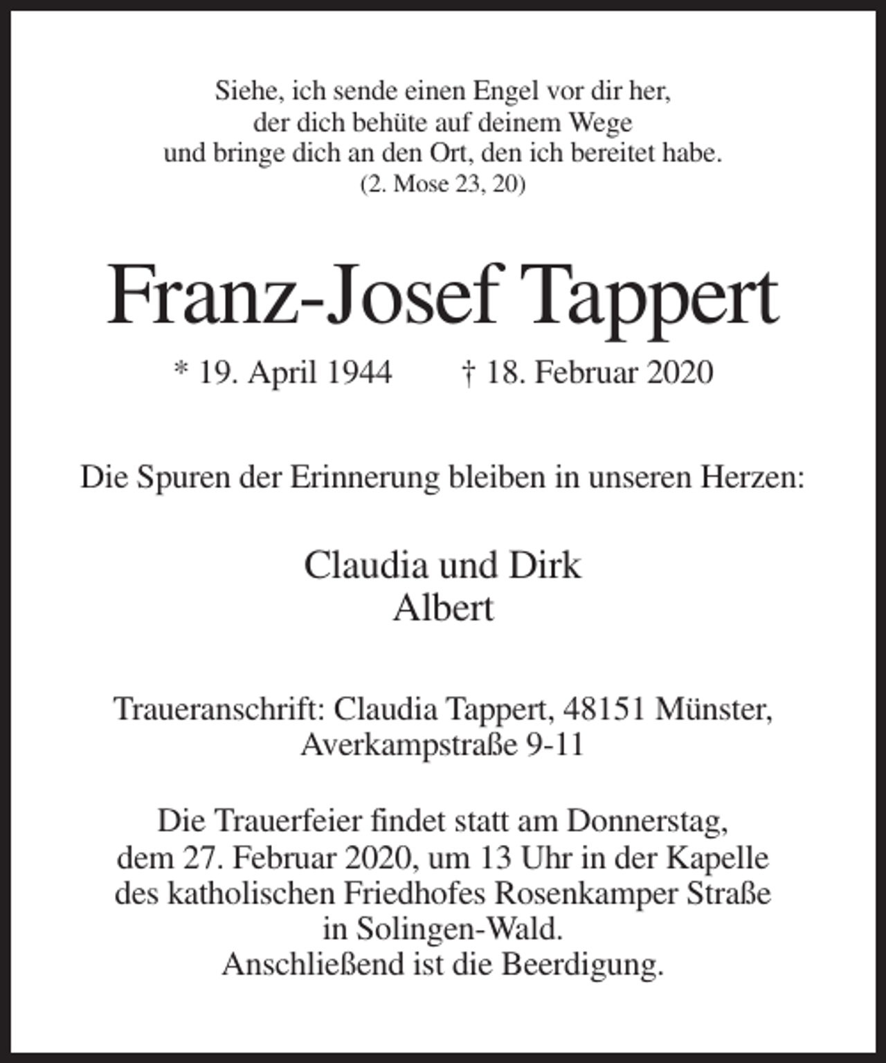 <p>Siehe, ich sende einen Engel vor dir her,<br />der dich behüte auf deinem Wege<br />und bringe dich an den Ort, den ich bereitet habe.<br />(2. Mose 23, 20)</p><p>Franz-Josef Tappert<br />* 19. April 1944</p><p>† 18. Februar 2020</p><p>Die Spuren der Erinnerung bleiben in unseren Herzen:</p><p>Claudia und Dirk<br />Albert<br />Traueranschrift: Claudia Tappert, 48151 Münster,<br />Averkampstraße 9-11<br />Die Trauerfeier findet statt am Donnerstag,<br />dem 27. Februar 2020, um 13 Uhr in der Kapelle<br />des katholischen Friedhofes Rosenkamper Straße<br />in Solingen-Wald.<br />Anschließend ist die Beerdigung.</p>