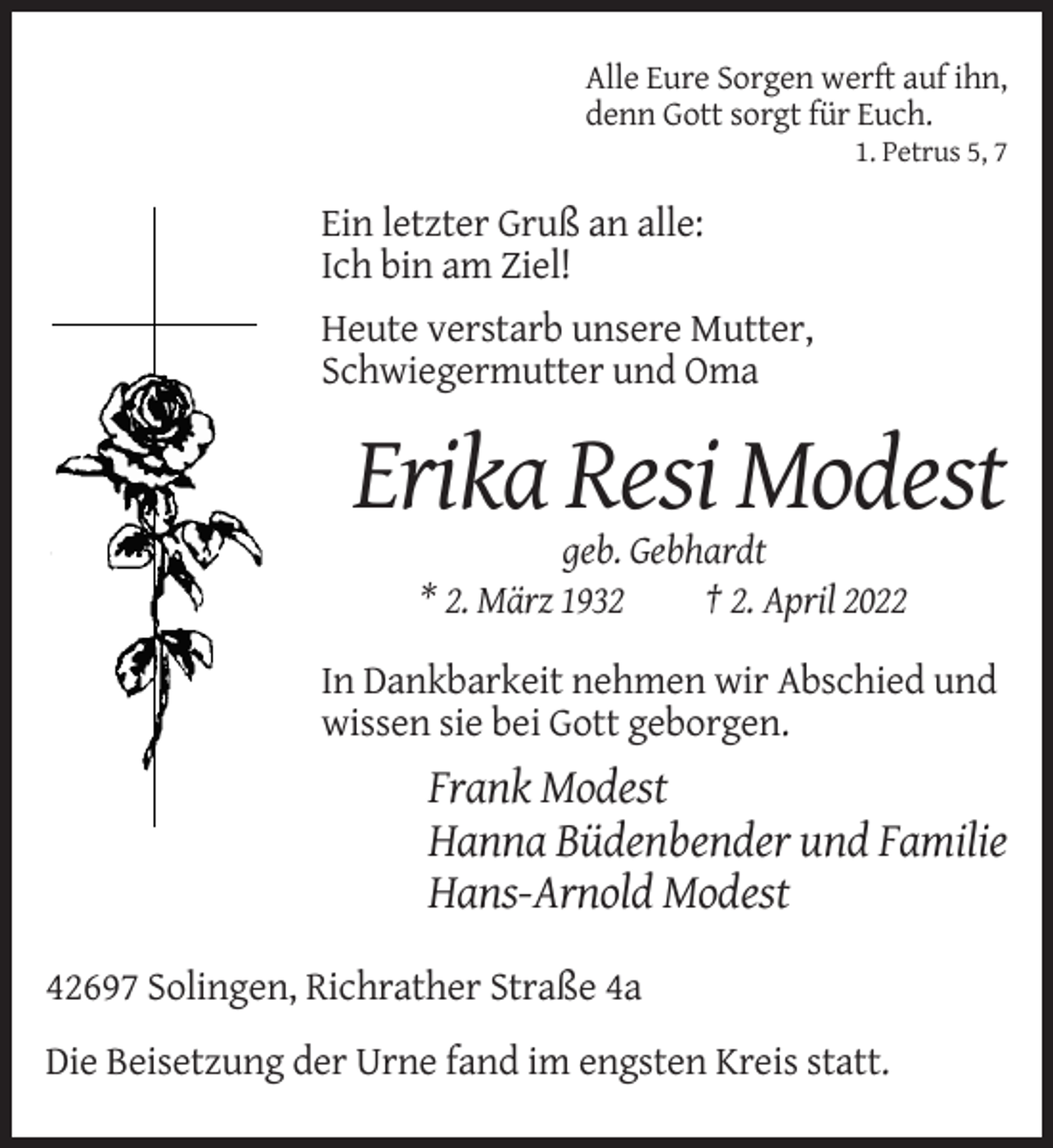 <p>Alle Eure Sorgen werft auf ihn,<br />denn Gott sorgt für Euch.<br />1. Petrus 5, 7</p><p>Ein letzter Gruß an alle:<br />Ich bin am Ziel!<br />Heute verstarb unsere Mutter,<br />Schwiegermutter und Oma</p><p>Erika Resi Modest<br />geb. Gebhardt<br />* 2. März 1932<br />† 2. April 2022<br />In Dankbarkeit nehmen wir Abschied und<br />wissen sie bei Gott geborgen.</p><p>Frank Modest<br />Hanna Büdenbender und Familie<br />Hans-Arnold Modest<br />42697 Solingen, Richrather Straße 4a<br />Die Beisetzung der Urne fand im engsten Kreis statt.</p>
