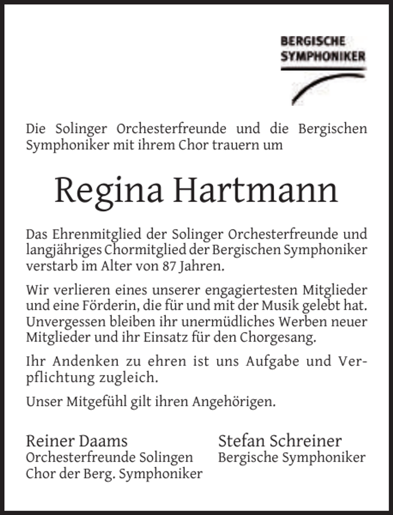 <p>Die Solinger Orchesterfreunde und die Bergischen<br />Symphoniker mit ihrem Chor trauern um</p><p>Regina Hartmann<br />Das Ehrenmitglied der Solinger Orchesterfreunde und<br />langjähriges Chormitglied der Bergischen Symphoniker<br />verstarb im Alter von 87 Jahren.<br />Wir verlieren eines unserer engagiertesten Mitglieder<br />und eine Förderin, die für und mit der Musik gelebt hat.<br />Unvergessen bleiben ihr unermüdliches Werben neuer<br />Mitglieder und ihr Einsatz für den Chorgesang.<br />Ihr Andenken zu ehren ist uns Aufgabe und Verpflichtung zugleich.<br />Unser Mitgefühl gilt ihren Angehörigen.</p><p>Reiner Daams</p><p>Orchesterfreunde Solingen<br />Chor der Berg. Symphoniker</p><p>Stefan Schreiner</p><p>Bergische Symphoniker</p>