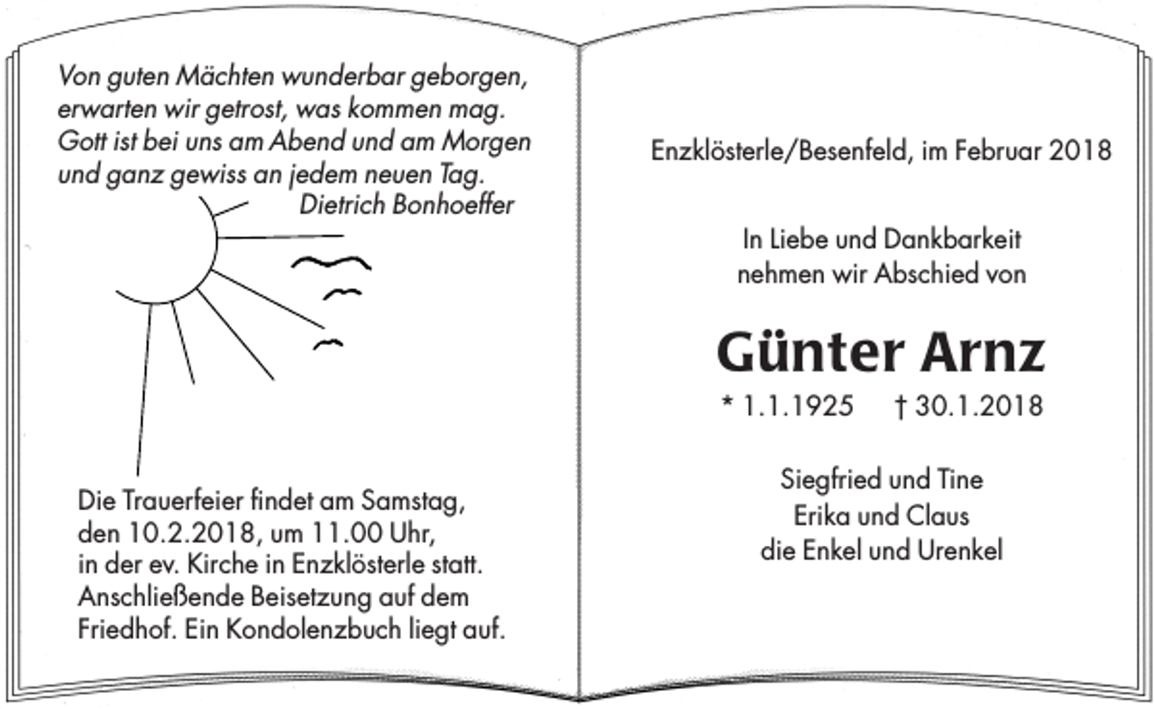<p>Von guten Mächten wunderbar geborgen,<br />erwarten wir getrost, was kommen mag.<br />Gott ist bei uns am Abend und am Morgen<br />und ganz gewiss an jedem neuen Tag.<br />Dietrich Bonhoeffer</p><p>Enzklösterle/Besenfeld, im Februar 2018<br />In Liebe und Dankbarkeit<br />nehmen wir Abschied von</p><p>Günter Arnz<br />* 1.1.1925</p><p>Die Trauerfeier findet am Samstag,<br />den 10.2.2018, um 11.00 Uhr,<br />in der ev. Kirche in Enzklösterle statt.<br />Anschließende Beisetzung auf dem<br />Friedhof. Ein Kondolenzbuch liegt auf.</p><p>† 30.1.2018</p><p>Siegfried und Tine<br />Erika und Claus<br />die Enkel und Urenkel</p>