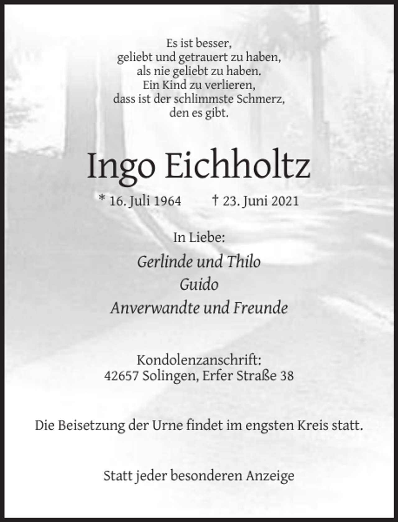 <p>Es ist besser,<br />geliebt und getrauert zu haben,<br />als nie geliebt zu haben.<br />Ein Kind zu verlieren,<br />dass ist der schlimmste Schmerz,<br />den es gibt.</p><p>Ingo Eichholtz<br />* 16. Juli 1964</p><p>† 23. Juni 2021</p><p>In Liebe:</p><p>Gerlinde und Thilo<br />Guido<br />Anverwandte und Freunde</p><p>Kondolenzanschrift:<br />42657 Solingen, Erfer Straße 38</p><p>Die Beisetzung der Urne findet im engsten Kreis statt.</p><p>Statt jeder besonderen Anzeige</p>