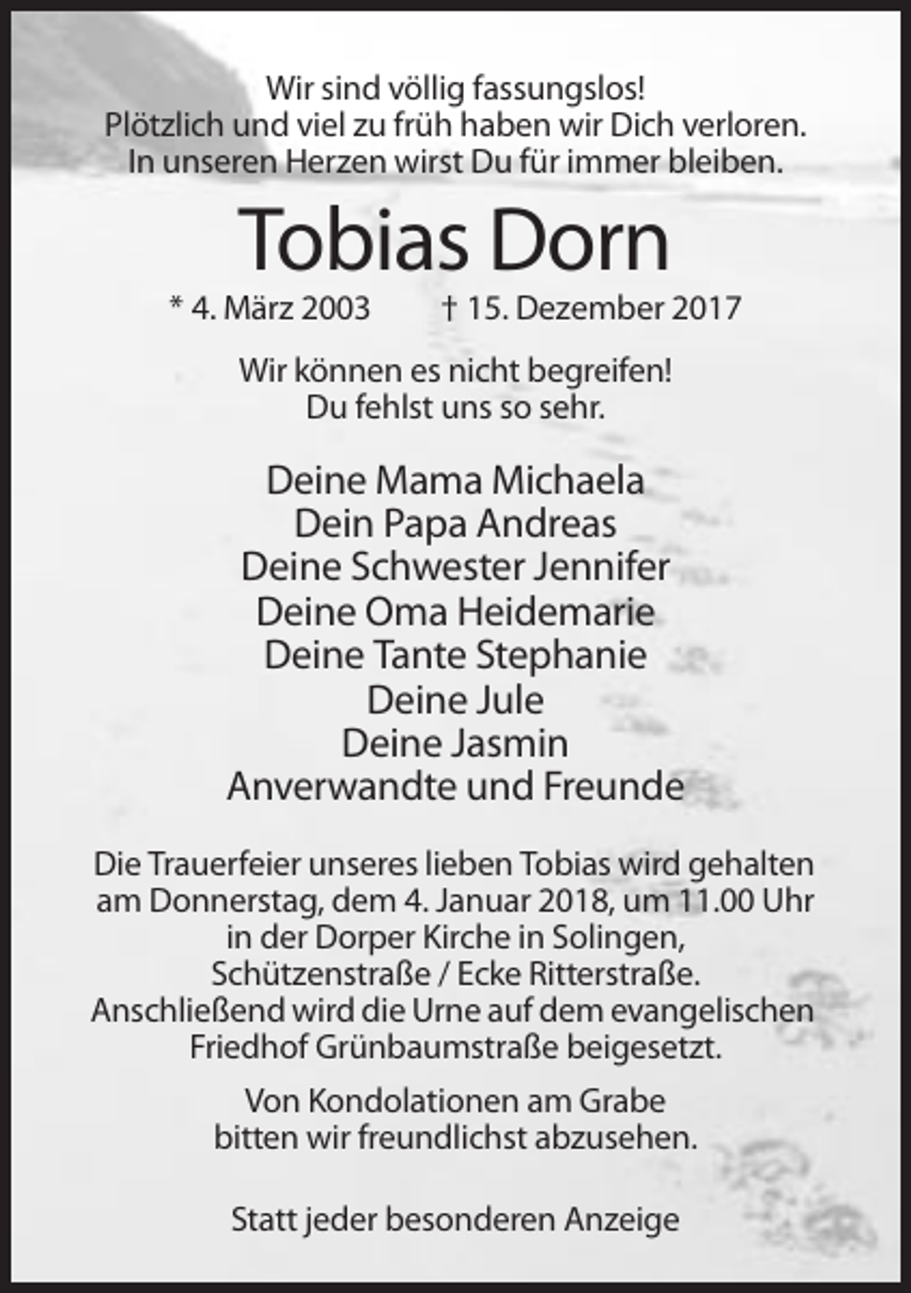 <p>Wir sind völlig fassungslos!<br />Plötzlich und viel zu früh haben wir Dich verloren.<br />In unseren Herzen wirst Du für immer bleiben.</p><p>Tobias Dorn<br />* 4. März 2003</p><p>† 15. Dezember 2017</p><p>Wir können es nicht begreifen!<br />Du fehlst uns so sehr.</p><p>Deine Mama Michaela<br />Dein Papa Andreas<br />Deine Schwester Jennifer<br />Deine Oma Heidemarie<br />Deine Tante Stephanie<br />Deine Jule<br />Deine Jasmin<br />Anverwandte und Freunde<br />Die Trauerfeier unseres lieben Tobias wird gehalten<br />am Donnerstag, dem 4. Januar 2018, um 11.00 Uhr<br />in der Dorper Kirche in Solingen,<br />Schützenstraße / Ecke Ritterstraße.<br />Anschließend wird die Urne auf dem evangelischen<br />Friedhof Grünbaumstraße beigesetzt.<br />Von Kondolationen am Grabe<br />bitten wir freundlichst abzusehen.<br />Statt jeder besonderen Anzeige</p>