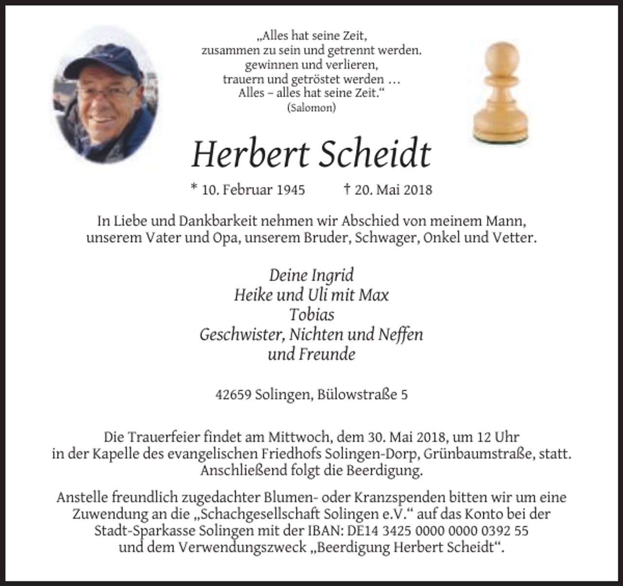 <p>„Alles hat seine Zeit,<br />zusammen zu sein und getrennt werden.<br />gewinnen und verlieren,<br />trauern und getröstet werden . . .<br />Alles – alles hat seine Zeit.“<br />(Salomon)</p><p>Herbert Scheidt<br />* 10. Februar 1945</p><p>† 20. Mai 2018</p><p>In Liebe und Dankbarkeit nehmen wir Abschied von meinem Mann,<br />unserem Vater und Opa, unserem Bruder, Schwager, Onkel und Vetter.</p><p>Deine Ingrid<br />Heike und Uli mit Max<br />Tobias<br />Geschwister, Nichten und Neffen<br />und Freunde<br />42659 Solingen, Bülowstraße 5<br />Die Trauerfeier findet am Mittwoch, dem 30. Mai 2018, um 12 Uhr<br />in der Kapelle des evangelischen Friedhofs Solingen-Dorp, Grünbaumstraße, statt.<br />Anschließend folgt die Beerdigung.<br />Anstelle freundlich zugedachter Blumen- oder Kranzspenden bitten wir um eine<br />Zuwendung an die „Schachgesellschaft Solingen e.V.“ auf das Konto bei der<br />Stadt-Sparkasse Solingen mit der IBAN: DE14 3425 0392 55<br />und dem Verwendungszweck „Beerdigung Herbert Scheidt“.</p>