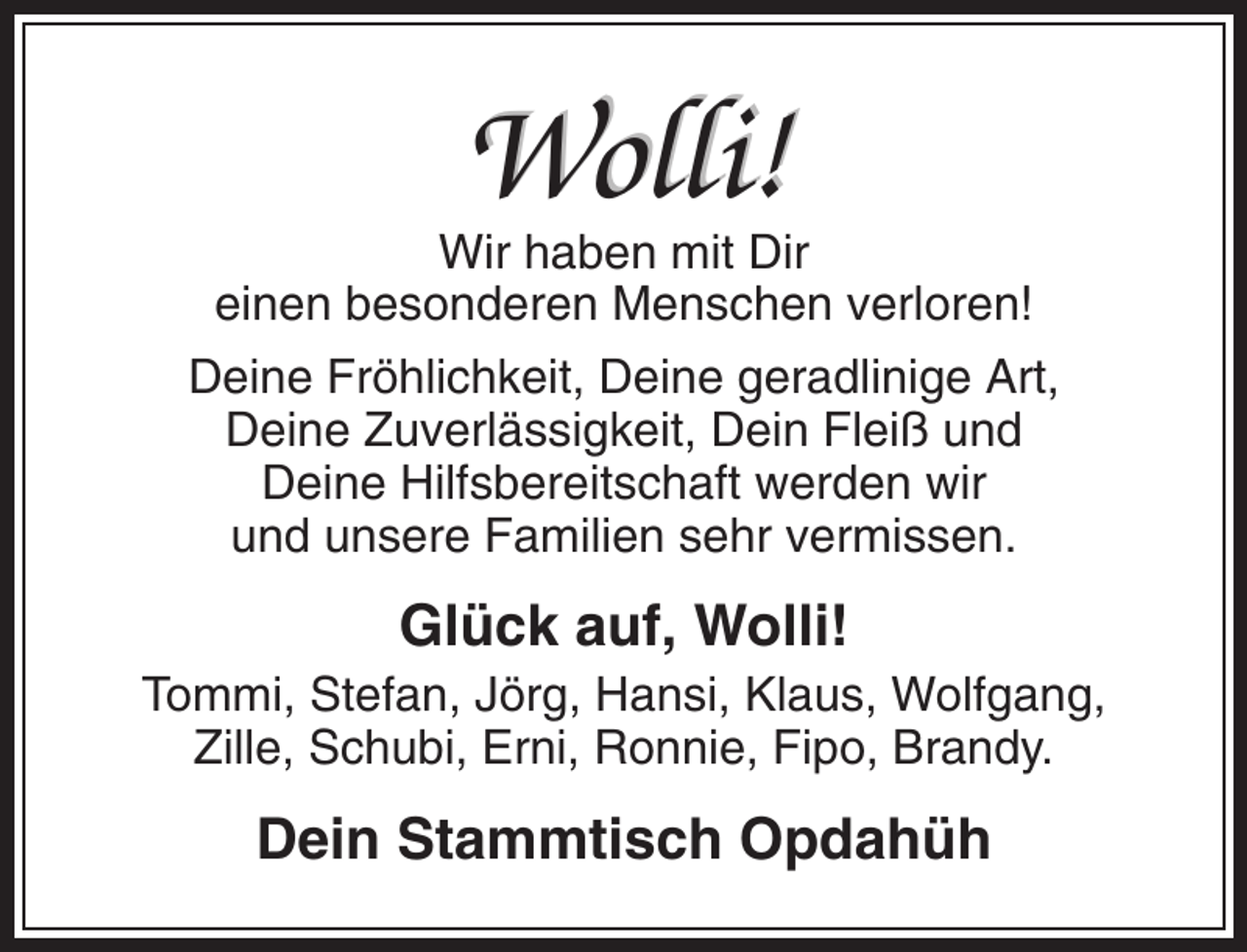 <p>Wolli!<br />Wir haben mit Dir<br />einen besonderen Menschen verloren!<br />Deine Fröhlichkeit, Deine geradlinige Art,<br />Deine Zuverlässigkeit, Dein Fleiß und<br />Deine Hilfsbereitschaft werden wir<br />und unsere Familien sehr vermissen.</p><p>Glück auf, Wolli!<br />Tommi, Stefan, Jörg, Hansi, Klaus, Wolfgang,<br />Zille, Schubi, Erni, Ronnie, Fipo, Brandy.</p><p>Dein Stammtisch Opdahüh</p>