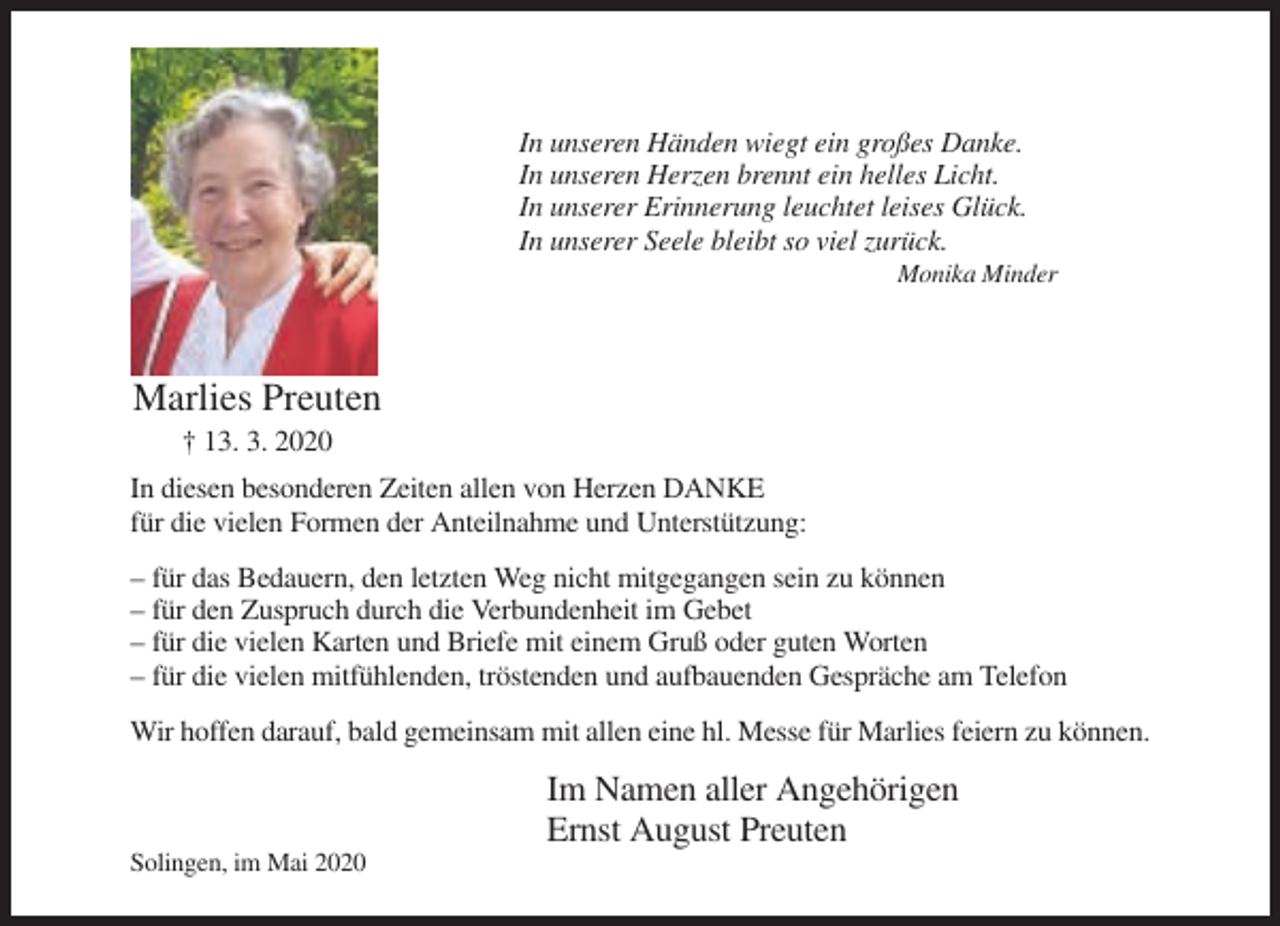 <p>In unseren Händen wiegt ein großes Danke.<br />In unseren Herzen brennt ein helles Licht.<br />In unserer Erinnerung leuchtet leises Glück.<br />In unserer Seele bleibt so viel zurück.<br />Monika Minder</p><p>Marlies Preuten<br />† 13. 3. 2020<br />In diesen besonderen Zeiten allen von Herzen DANKE<br />für die vielen Formen der Anteilnahme und Unterstützung:<br />– für das Bedauern, den letzten Weg nicht mitgegangen sein zu können<br />– für den Zuspruch durch die Verbundenheit im Gebet<br />– für die vielen Karten und Briefe mit einem Gruß oder guten Worten<br />– für die vielen mitfühlenden, tröstenden und aufbauenden Gespräche am Telefon<br />Wir hoffen darauf, bald gemeinsam mit allen eine hl. Messe für Marlies feiern zu können.</p><p>Im Namen aller Angehörigen<br />Ernst August Preuten<br />Solingen, im Mai 2020</p>