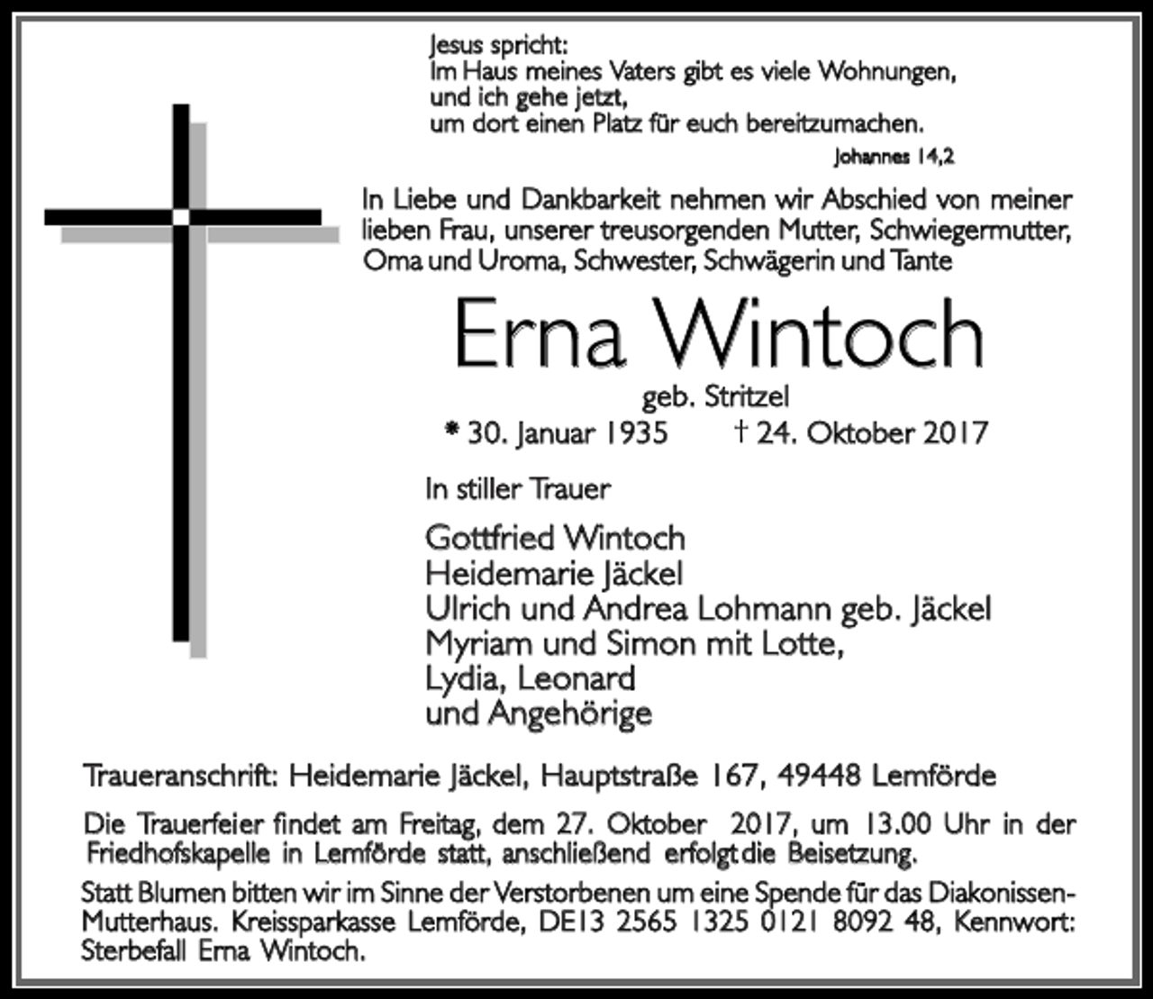 <p>Jesus spricht:<br />Im Hau<br />Hauss meine<br />meiness Vater<br />Vaterss gib<br />gibtt es<br />es viele<br />viele Wohnungen,<br />un<br />und<br />d ic<br />ich<br />h geh<br />gehee jetzt,<br />um dor<br />einen Plat<br />dortt einen<br />Platzz fü<br />fürr euc<br />euch<br />h bereitzumachen.<br />Johannes<br />Johannes 14,2</p><p>Liebe un<br />wir Abschied<br />Abschied von<br />von meiner<br />meiner<br />In Liebe<br />undd Dankbarkei<br />Dankbarkeitt nehme<br />nehmenn wir<br />lieben<br />lieben Frau<br />Frau,, unsere<br />unsererr treusorgende<br />treusorgendenn Mutter,<br />Mutter, Schwiegermutter,<br />Schwiegermutter,<br />Omaa und Uroma<br />Om<br />Uroma,, Schwester<br />Schwester,, Schwägerin und Tante</p><p>Erna Wintoch</p><p>geb. Stritzel<br />* .. Janua<br />Januarr<br />24.<br />24. Oktober<br />Oktober 2017<br />In stille<br />stillerr Trauer</p><p>Gottfried Wintoch<br />Heidemari<br />Heidemariee Jäckel<br />Ulric<br />Ulrich<br />h un<br />und<br />d Andre<br />Andreaa Lohman<br />Lohmannn geb.<br />geb. Jäckel<br />Myriam<br />m un<br />und<br />d Simo<br />Simonn mi<br />mitt Lotte,<br />Myria<br />Lydia<br />Lydia,, Leonard<br />un<br />und<br />d Angehörige<br />Traueranschrift: Heidemarie<br />Heidemarie Jäckel<br />Jäckel,, Hauptstraß<br />Hauptstraße<br />e ,, Lemförde<br />Di<br />Trauerfeier findet<br />findet am Freitag, dem<br />dem 27<br />13.00 Uhr in der<br />Diee Trauerfeier<br />27.. Oktobe<br />Oktoberr ,, um 13.00<br />Friedhofskapelle<br />Friedhofskapelle in<br />in Lemförde<br />Lemförde statt<br />statt,, anschließen<br />anschließendd erfolg<br />erfolgtt di<br />diee Beisetzung.<br />Statt Blumen<br />Blumen bitte<br />bittenn wi<br />wirr im<br />im Sinn<br />Sinnee de<br />derr Verstorbene<br />Verstorbenenn uum<br />m ein<br />einee Spende<br />Spende für<br />für das<br />das DiakonissenMutterhaus.<br />Mutterhaus. Kreissparkasse<br />Kreissparkasse Lemförde<br />Lemförde,, DE1<br />DE1 48,<br />48, Kennwort:<br />Kennwort:<br />Sterbefall<br />Sterbefall Erna<br />Erna Wintoch.</p>