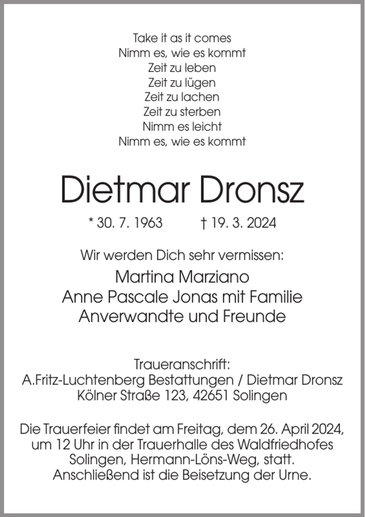 <p>Take it as it comes<br />Nimm es, wie es kommt<br />Zeit zu leben<br />Zeit zu lügen<br />Zeit zu lachen<br />Zeit zu sterben<br />Nimm es leicht<br />Nimm es, wie es kommt</p><p>Dietmar Dronsz<br />* 30. 7. 1963</p><p>† 19. 3. 2024</p><p>Wir werden Dich sehr vermissen:</p><p>Martina Marziano<br />Anne Pascale Jonas mit Familie<br />Anverwandte und Freunde<br />Traueranschrift:<br />A.Fritz-Luchtenberg Bestattungen / Dietmar Dronsz<br />Kölner Straße 123, 42651 Solingen<br />Die Trauerfeier findet am Freitag, dem 26. April 2024,<br />um 12 Uhr in der Trauerhalle des Waldfriedhofes<br />Solingen, Hermann-Löns-Weg, statt.<br />Anschließend ist die Beisetzung der Urne.</p>