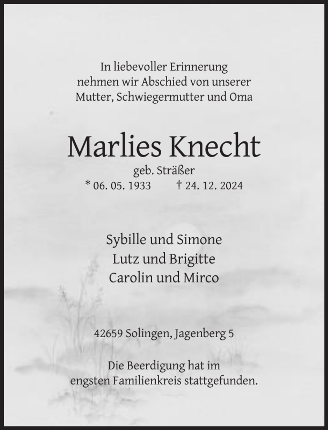 <p>In liebevoller Erinnerung<br />nehmen wir Abschied von unserer<br />Mutter, Schwiegermutter und Oma</p><p>Marlies Knecht<br />geb. Sträßer<br />* 06. 05. 1933<br />† 24. 12. 2024</p><p>Sybille und Simone<br />Lutz und Brigitte<br />Carolin und Mirco</p><p>42659 Solingen, Jagenberg 5<br />Die Beerdigung hat im<br />engsten Familienkreis stattgefunden.</p>