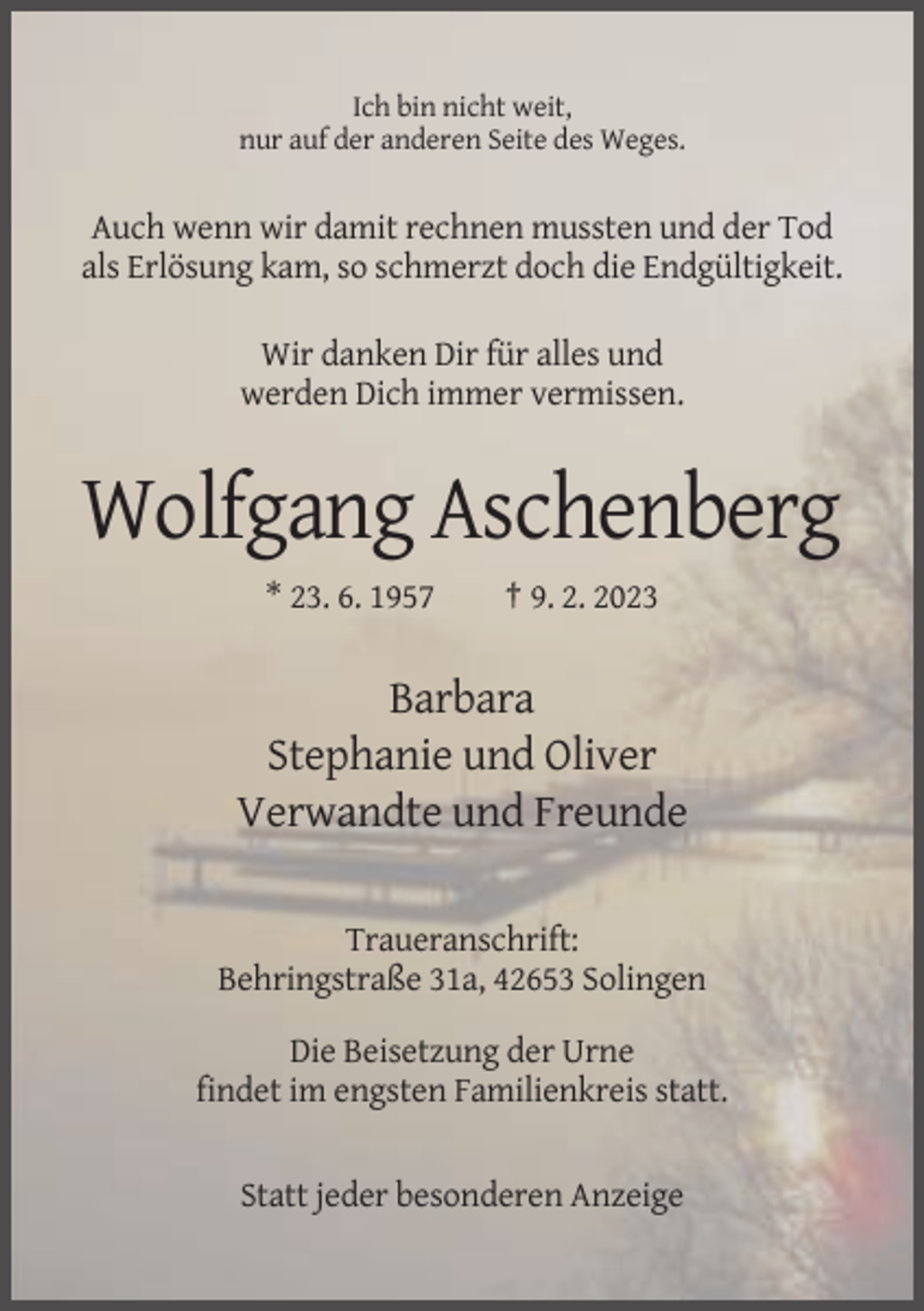 <p>Ich bin nicht weit,<br />nur auf der anderen Seite des Weges.</p><p>Auch wenn wir damit rechnen mussten und der Tod<br />als Erlösung kam, so schmerzt doch die Endgültigkeit.<br />Wir danken Dir für alles und<br />werden Dich immer vermissen.</p><p>Wolfgang Aschenberg<br />* 23. 6. 1957</p><p>† 9. 2. 2023</p><p>Barbara<br />Stephanie und Oliver<br />Verwandte und Freunde<br />Traueranschrift:<br />Behringstraße 31a, 42653 Solingen<br />Die Beisetzung der Urne<br />findet im engsten Familienkreis statt.</p><p>Statt jeder besonderen Anzeige</p>