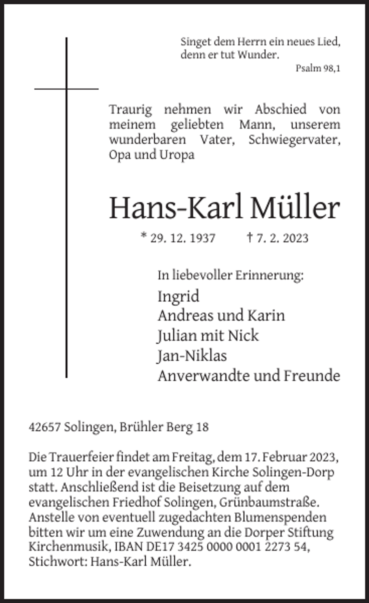 <p>Singet dem Herrn ein neues Lied,<br />denn er tut Wunder.<br />Psalm 98,1</p><p>Traurig nehmen wir Abschied von<br />meinem geliebten Mann, unserem<br />wunderbaren Vater, Schwiegervater,<br />Opa und Uropa</p><p>Hans-Karl Müller<br />* 29. 12. 1937</p><p>† 7. 2. 2023</p><p>In liebevoller Erinnerung:</p><p>Ingrid<br />Andreas und Karin<br />Julian mit Nick<br />Jan-Niklas<br />Anverwandte und Freunde</p><p>42657 Solingen, Brühler Berg 18<br />Die Trauerfeier findet am Freitag, dem 17. Februar 2023,<br />um 12 Uhr in der evangelischen Kirche Solingen-Dorp<br />statt. Anschließend ist die Beisetzung auf dem<br />evangelischen Friedhof Solingen, Grünbaumstraße.<br />Anstelle von eventuell zugedachten Blumenspenden<br />bitten wir um eine Zuwendung an die Dorper Stiftung<br />Kirchenmusik, IBAN DE17 3425 01 2273 54,<br />Stichwort: Hans-Karl Müller.</p>