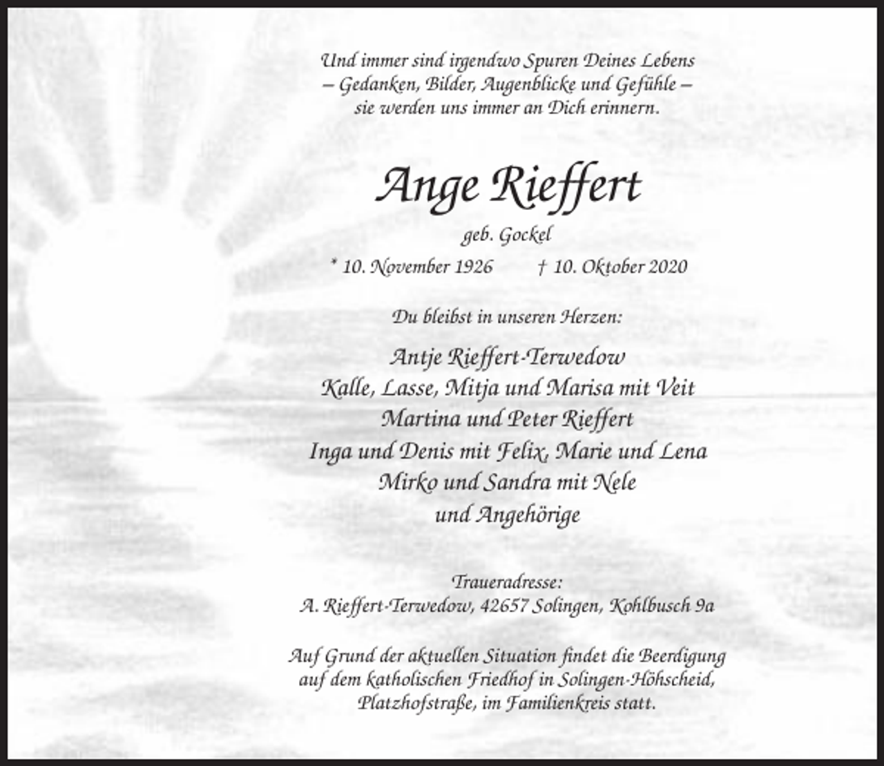 <p>Und immer sind irgendwo Spuren Deines Lebens<br />– Gedanken, Bilder, Augenblicke und Gefühle –<br />sie werden uns immer an Dich erinnern.</p><p>Ange Rieffert<br />geb. Gockel<br />* 10. November 1926<br />† 10. Oktober 2020<br />Du bleibst in unseren Herzen:</p><p>Antje Rieffert-Terwedow<br />Kalle, Lasse, Mitja und Marisa mit Veit<br />Martina und Peter Rieffert<br />Inga und Denis mit Felix, Marie und Lena<br />Mirko und Sandra mit Nele<br />und Angehörige<br />Traueradresse:<br />A. Rieffert-Terwedow, 42657 Solingen, Kohlbusch 9a<br />Auf Grund der aktuellen Situation findet die Beerdigung<br />auf dem katholischen Friedhof in Solingen-Höhscheid,<br />Platzhofstraße, im Familienkreis statt.</p>