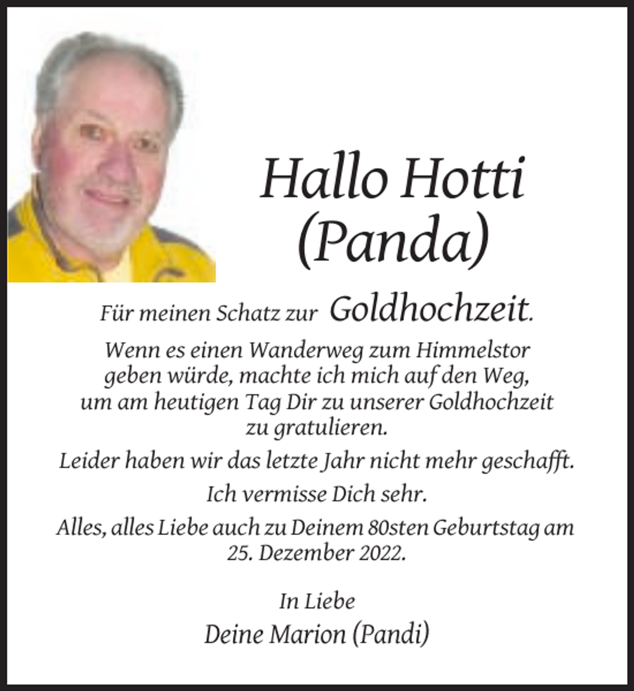 <p>Hallo Hotti<br />(Panda)<br />Für meinen Schatz zur</p><p>Goldhochzeit.</p><p>Wenn es einen Wanderweg zum Himmelstor<br />geben würde, machte ich mich auf den Weg,<br />um am heutigen Tag Dir zu unserer Goldhochzeit<br />zu gratulieren.<br />Leider haben wir das letzte Jahr nicht mehr geschafft.<br />Ich vermisse Dich sehr.<br />Alles, alles Liebe auch zu Deinem 80sten Geburtstag am<br />25. Dezember 2022.<br />In Liebe</p><p>Deine Marion (Pandi)</p>