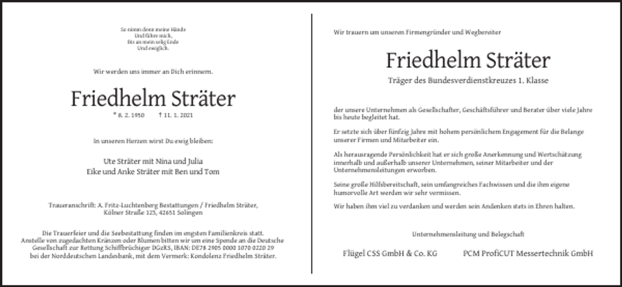 <p>So nimm denn meine Hände<br />Und führe mich,<br />Bis an mein selig Ende<br />Und ewiglich.</p><p>Wir werden uns immer an Dich erinnern.</p><p>Wir trauern um unseren Firmengründer und Wegbereiter</p><p>Friedhelm Sträter<br />Träger des Bundesverdienstkreuzes 1. Klasse</p><p>Friedhelm Sträter<br />* 8. 2. 1950</p><p>† 11. 1. 2021</p><p>der unsere Unternehmen als Gesellschafter, Geschäftsführer und Berater über viele Jahre<br />bis heute begleitet hat.</p><p>In unseren Herzen wirst Du ewig bleiben:</p><p>Er setzte sich über fünfzig Jahre mit hohem persönlichem Engagement für die Belange<br />unserer Firmen und Mitarbeiter ein.</p><p>Ute Sträter mit Nina und Julia<br />Eike und Anke Sträter mit Ben und Tom</p><p>Als herausragende Persönlichkeit hat er sich große Anerkennung und Wertschätzung<br />innerhalb und außerhalb unserer Unternehmen, seiner Mitarbeiter und der<br />Unternehmensleitungen erworben.<br />Seine große Hilfsbereitschaft, sein umfangreiches Fachwissen und die ihm eigene<br />humorvolle Art werden wir sehr vermissen.</p><p>Traueranschrift: A. Fritz-Luchtenberg Bestattungen / Friedhelm Sträter,<br />Kölner Straße 123, 42651 Solingen<br />Die Trauerfeier und die Seebestattung finden im engsten Familienkreis statt.<br />Anstelle von zugedachten Kränzen oder Blumen bitten wir um eine Spende an die Deutsche<br />Gesellschaft zur Rettung Schiffbrüchiger DGzRS, IBAN: DE78 2905 0000 107220 29<br />bei der Norddeutschen Landesbank, mit dem Vermerk: Kondolenz Friedhelm Sträter.</p><p>Wir haben ihm viel zu verdanken und werden sein Andenken stets in Ehren halten.</p><p>Unternehmensleitung und Belegschaft</p><p>Flügel CSS GmbH &amp; Co. KG</p><p>PCM ProfiCUT Messertechnik GmbH</p>