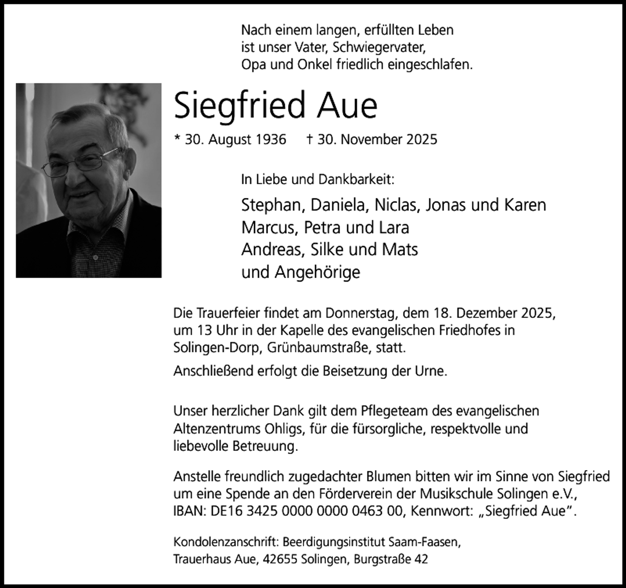 <p>Nach einem langen, erfüllten Leben<br />ist unser Vater, Schwiegervater,<br />Opa und Onkel friedlich eingeschlafen.</p><p>Siegfried Aue</p><p>* 30. August 1936</p><p>† 30. November 2025</p><p>In Liebe und Dankbarkeit:</p><p>Stephan, Daniela, Niclas, Jonas und Karen<br />Marcus, Petra und Lara<br />Andreas, Silke und Mats<br />und Angehörige<br />Die Trauerfeier findet am Donnerstag, dem 18. Dezember 2025,<br />um 13 Uhr in der Kapelle des evangelischen Friedhofes in<br />Solingen-Dorp, Grünbaumstraße, statt.<br />Anschließend erfolgt die Beisetzung der Urne.<br />Unser herzlicher Dank gilt dem Pflegeteam des evangelischen<br />Altenzentrums Ohligs, für die fürsorgliche, respektvolle und<br />liebevolle Betreuung.<br />Anstelle freundlich zugedachter Blumen bitten wir im Sinne von Siegfried<br />um eine Spende an den Förderverein der Musikschule Solingen e.V.,<br />IBAN: DE16 3425 0463 00, Kennwort: „Siegfried Aue“.<br />Kondolenzanschrift: Beerdigungsinstitut Saam-Faasen,<br />Trauerhaus Aue, 42655 Solingen, Burgstraße 42</p>