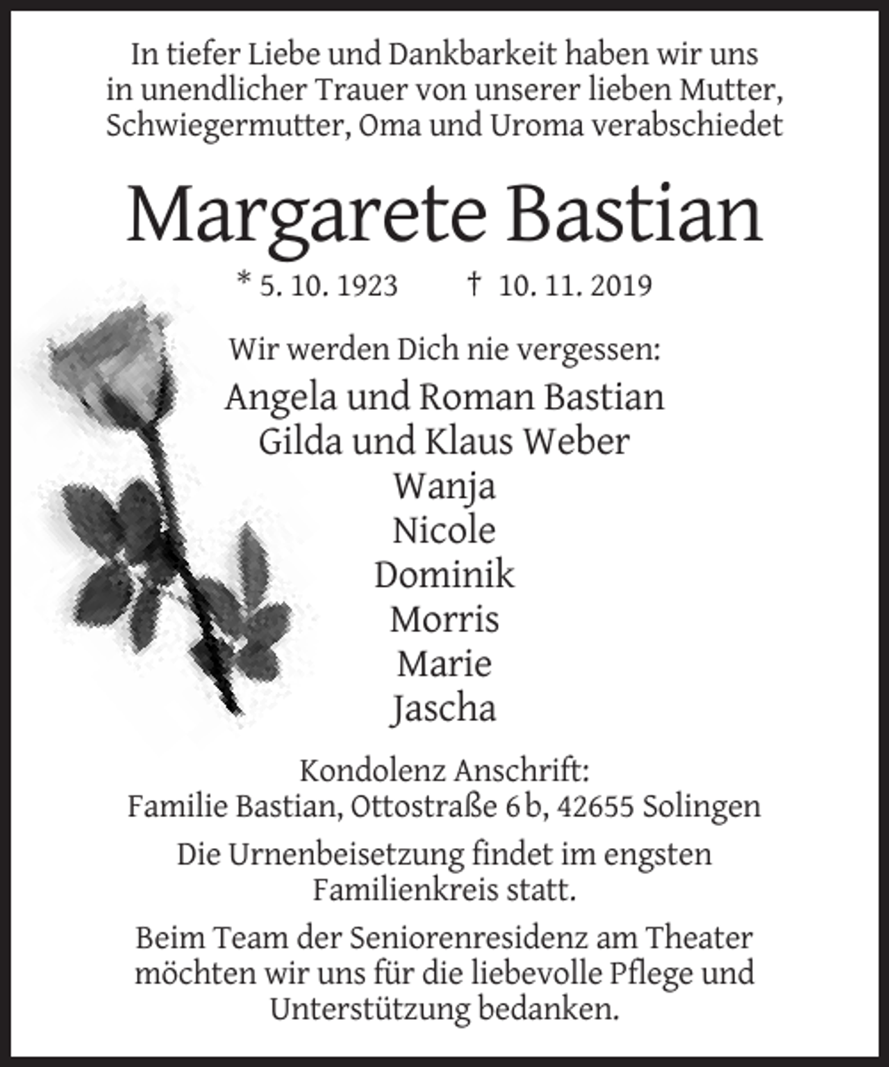 <p>In tiefer Liebe und Dankbarkeit haben wir uns<br />in unendlicher Trauer von unserer lieben Mutter,<br />Schwiegermutter, Oma und Uroma verabschiedet</p><p>Margarete Bastian<br />* 5. 10. 1923</p><p>† 10. 11. 2019</p><p>Wir werden Dich nie vergessen:</p><p>Angela und Roman Bastian<br />Gilda und Klaus Weber<br />Wanja<br />Nicole<br />Dominik<br />Morris<br />Marie<br />Jascha<br />Kondolenz Anschrift:<br />Familie Bastian, Ottostraße 6 b, 42655 Solingen<br />Die Urnenbeisetzung findet im engsten<br />Familienkreis statt.<br />Beim Team der Seniorenresidenz am Theater<br />möchten wir uns für die liebevolle Pflege und<br />Unterstützung bedanken.</p>