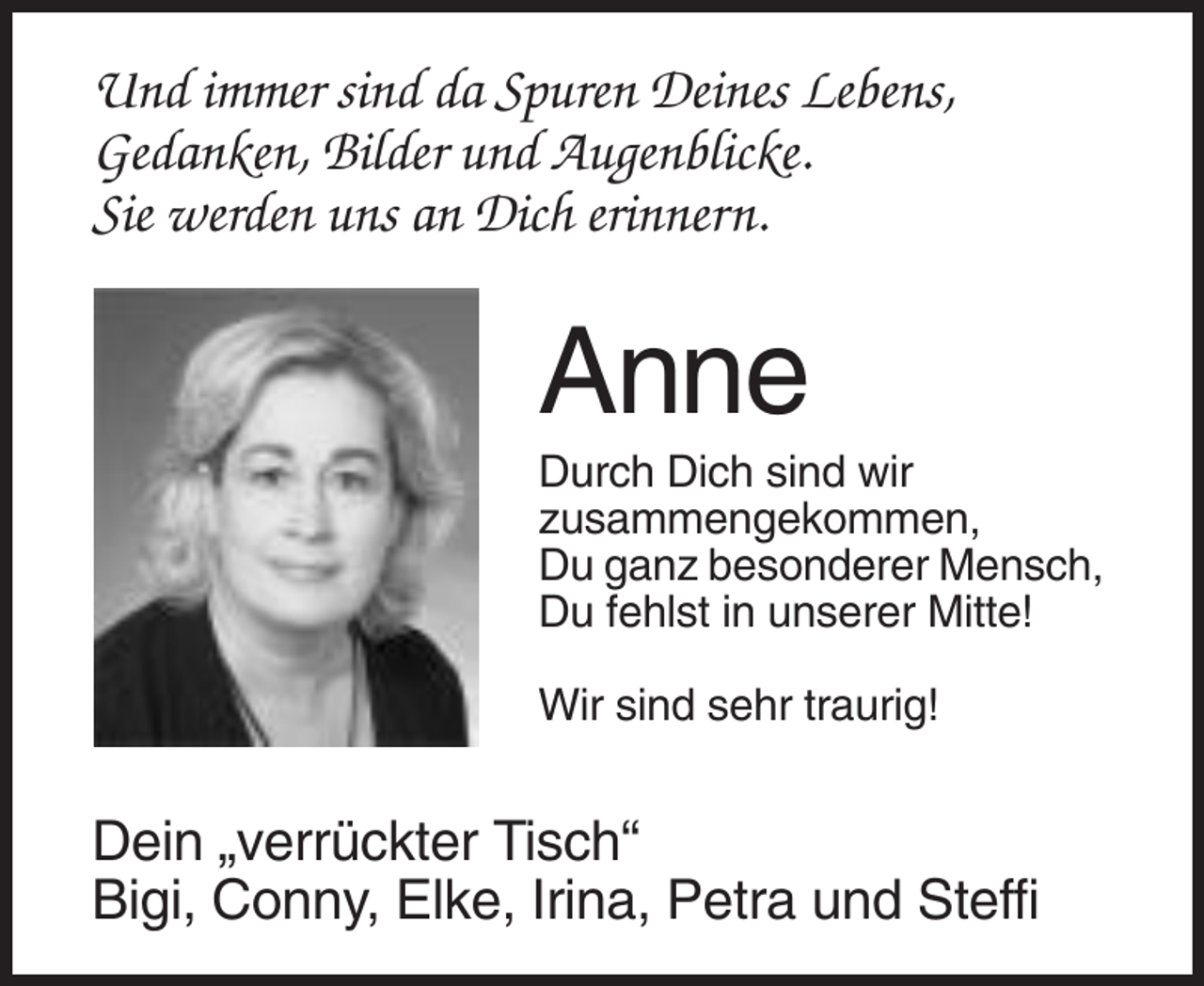 <p>Und immer sind da Spuren Deines Lebens,<br />Gedanken, Bilder und Augenblicke.<br />Sie werden uns an Dich erinnern.</p><p>Anne<br />Durch Dich sind wir<br />zusammengekommen,<br />Du ganz besonderer Mensch,<br />Du fehlst in unserer Mitte!<br />Wir sind sehr traurig!</p><p>Dein „verrückter Tisch“<br />Bigi, Conny, Elke, Irina, Petra und Steffi</p>