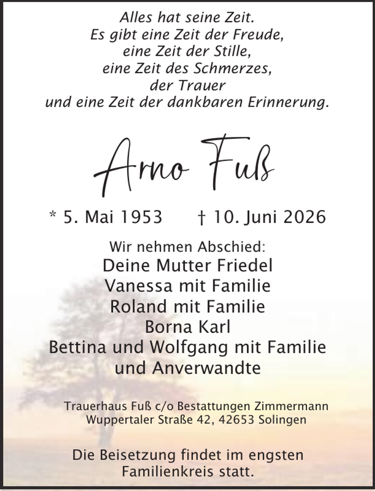 <p>Alles hat seine Zeit.<br />Es gibt eine Zeit der Freude,<br />eine Zeit der Stille,<br />eine Zeit des Schmerzes,<br />der Trauer<br />und eine Zeit der dankbaren Erinnerung.</p><p>Arno Fuß</p><p>* 5. Mai 1953</p><p>† 10. Juni 2026</p><p>Wir nehmen Abschied:</p><p>Deine Mutter Friedel<br />Vanessa mit Familie<br />Roland mit Familie<br />Borna Karl<br />Bettina und Wolfgang mit Familie<br />und Anverwandte<br />Trauerhaus Fuß c/o Bestattungen Zimmermann<br />Wuppertaler Straße 42, 42653 Solingen</p><p>Die Beisetzung findet im engsten<br />Familienkreis statt.</p>