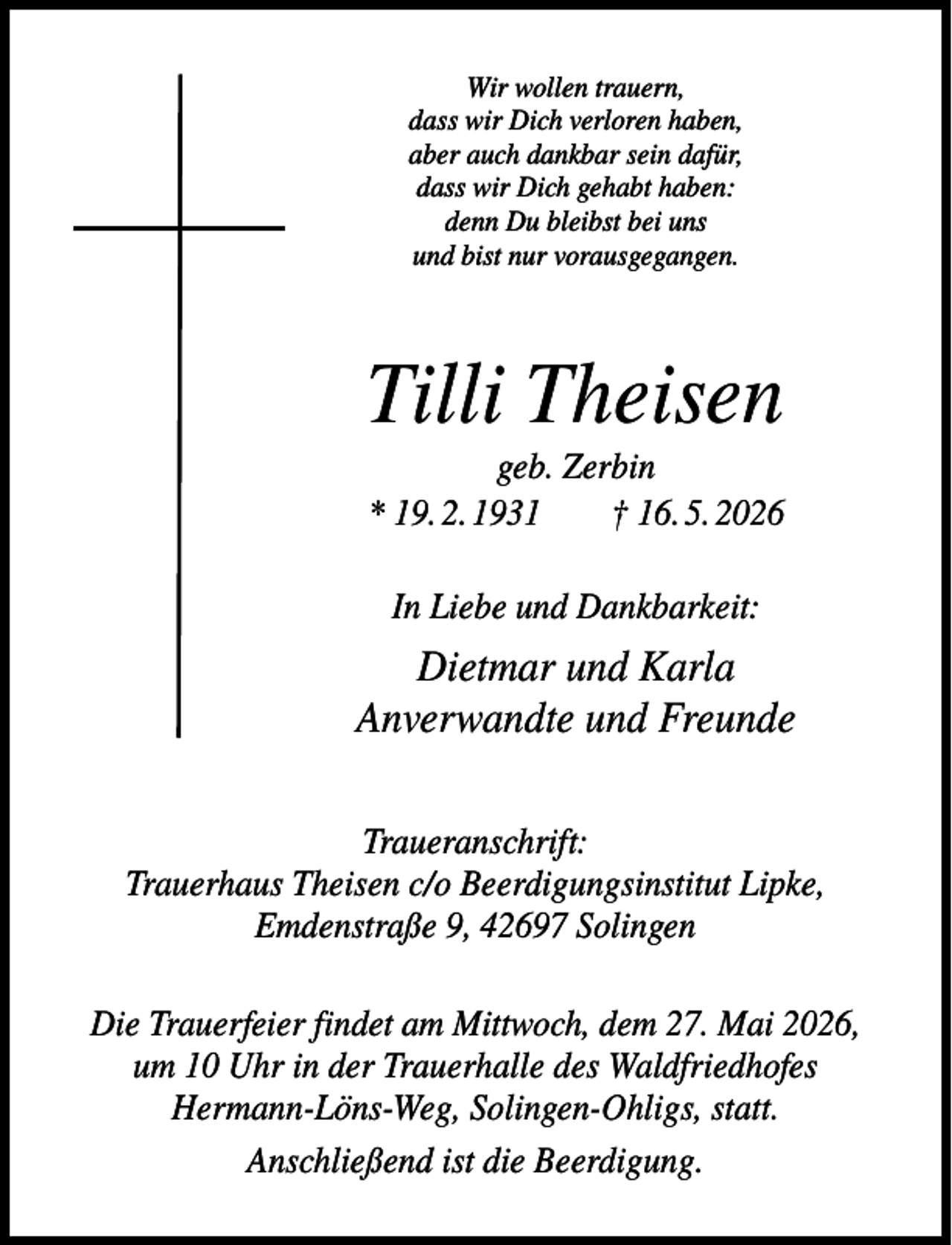 <p>Wir wollen trauern,<br />dass wir Dich verloren haben,<br />aber auch dankbar sein dafür,<br />dass wir Dich gehabt haben:<br />denn Du bleibst bei uns<br />und bist nur vorausgegangen.</p><p>Tilli Theisen<br />geb. Zerbin<br />* 19. 2. 1931<br />† 16. 5. 2026<br />In Liebe und Dankbarkeit:</p><p>Dietmar und Karla<br />Anverwandte und Freunde<br />Traueranschrift:<br />Trauerhaus Theisen c/o Beerdigungsinstitut Lipke,<br />Emdenstraße 9, 42697 Solingen<br />Die Trauerfeier findet am Mittwoch, dem 27. Mai 2026,<br />um 10 Uhr in der Trauerhalle des Waldfriedhofes<br />Hermann-Löns-Weg, Solingen-Ohligs, statt.<br />Anschließend ist die Beerdigung.</p>