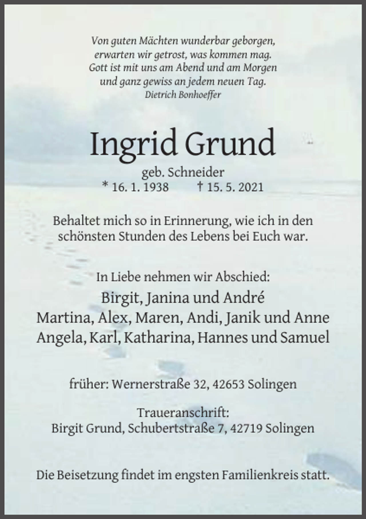 <p>Von guten Mächten wunderbar geborgen,<br />erwarten wir getrost, was kommen mag.<br />Gott ist mit uns am Abend und am Morgen<br />und ganz gewiss an jedem neuen Tag.<br />Dietrich Bonhoeffer</p><p>Ingrid Grund<br />geb. Schneider<br />* 16. 1. 1938<br />† 15. 5. 2021<br />Behaltet mich so in Erinnerung, wie ich in den<br />schönsten Stunden des Lebens bei Euch war.</p><p>In Liebe nehmen wir Abschied:</p><p>Birgit, Janina und André<br />Martina, Alex, Maren, Andi, Janik und Anne<br />Angela, Karl, Katharina, Hannes und Samuel<br />früher: Wernerstraße 32, 42653 Solingen<br />Traueranschrift:<br />Birgit Grund, Schubertstraße 7, 42719 Solingen</p><p>Die Beisetzung findet im engsten Familienkreis statt.</p>