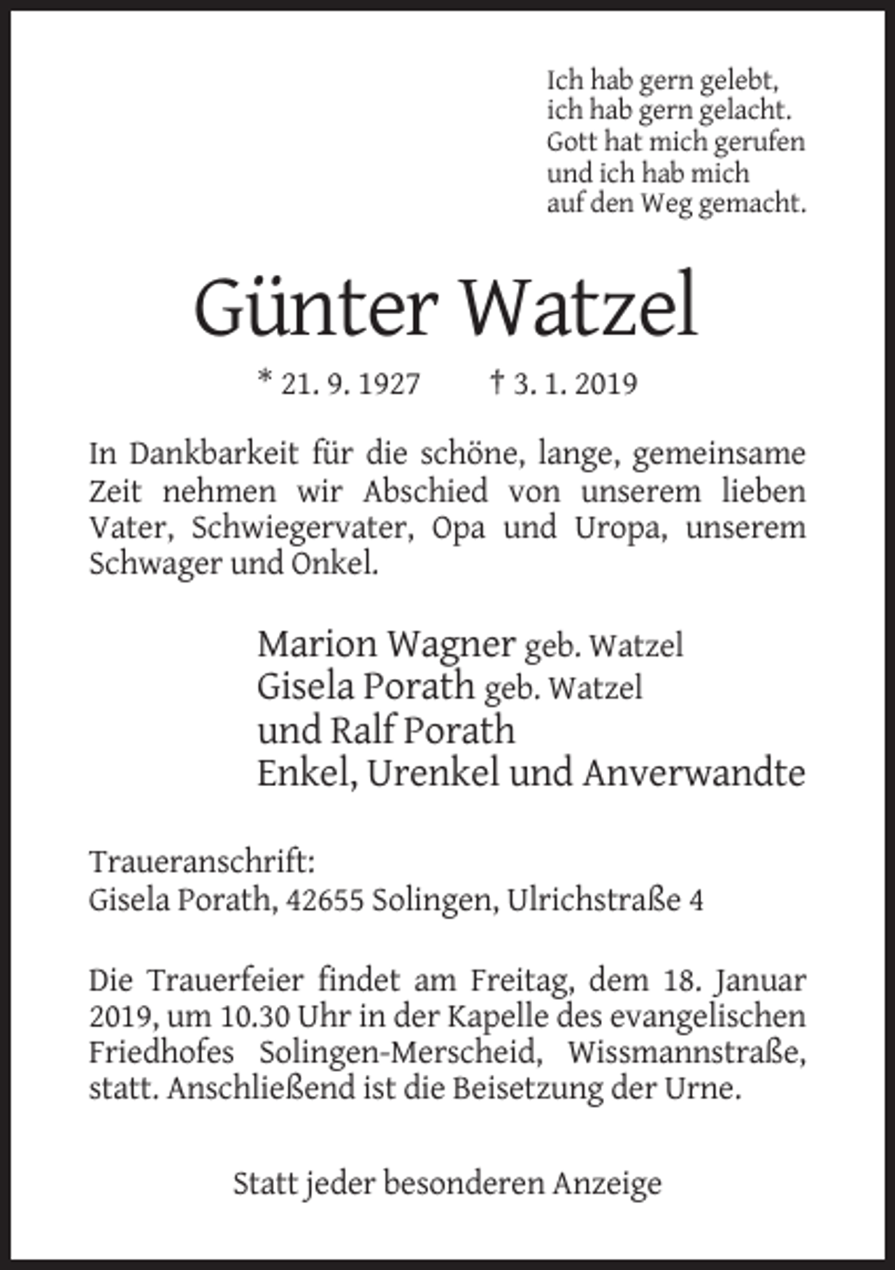<p>Ich hab gern gelebt,<br />ich hab gern gelacht.<br />Gott hat mich gerufen<br />und ich hab mich<br />auf den Weg gemacht.</p><p>Günter Watzel<br />* 21. 9. 1927</p><p>† 3. 1. 2019</p><p>In Dankbarkeit für die schöne, lange, gemeinsame<br />Zeit nehmen wir Abschied von unserem lieben<br />Vater, Schwiegervater, Opa und Uropa, unserem<br />Schwager und Onkel.</p><p>Marion Wagner geb. Watzel<br />Gisela Porath geb. Watzel<br />und Ralf Porath<br />Enkel, Urenkel und Anverwandte<br />Traueranschrift:<br />Gisela Porath, 42655 Solingen, Ulrichstraße 4<br />Die Trauerfeier findet am Freitag, dem 18. Januar<br />2019, um 10.30 Uhr in der Kapelle des evangelischen<br />Friedhofes Solingen-Merscheid, Wissmannstraße,<br />statt. Anschließend ist die Beisetzung der Urne.<br />Statt jeder besonderen Anzeige</p>