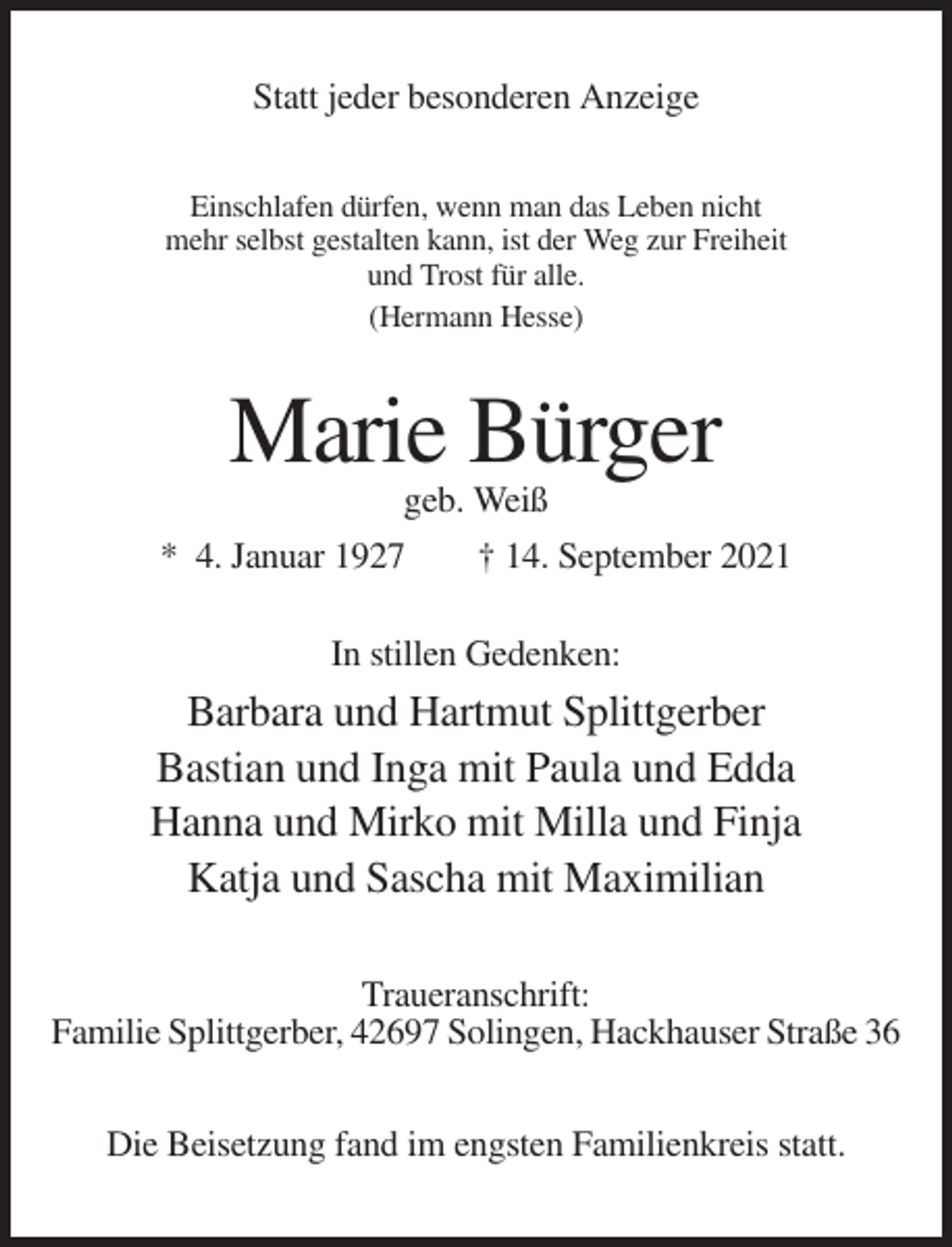 <p>Statt jeder besonderen Anzeige<br />Einschlafen dürfen, wenn man das Leben nicht<br />mehr selbst gestalten kann, ist der Weg zur Freiheit<br />und Trost für alle.<br />(Hermann Hesse)</p><p>Marie Bürger<br />geb. Weiß<br />* 4. Januar 1927<br />† 14. September 2021<br />In stillen Gedenken:</p><p>Barbara und Hartmut Splittgerber<br />Bastian und Inga mit Paula und Edda<br />Hanna und Mirko mit Milla und Finja<br />Katja und Sascha mit Maximilian<br />Traueranschrift:<br />Familie Splittgerber, 42697 Solingen, Hackhauser Straße 36<br />Die Beisetzung fand im engsten Familienkreis statt.</p>