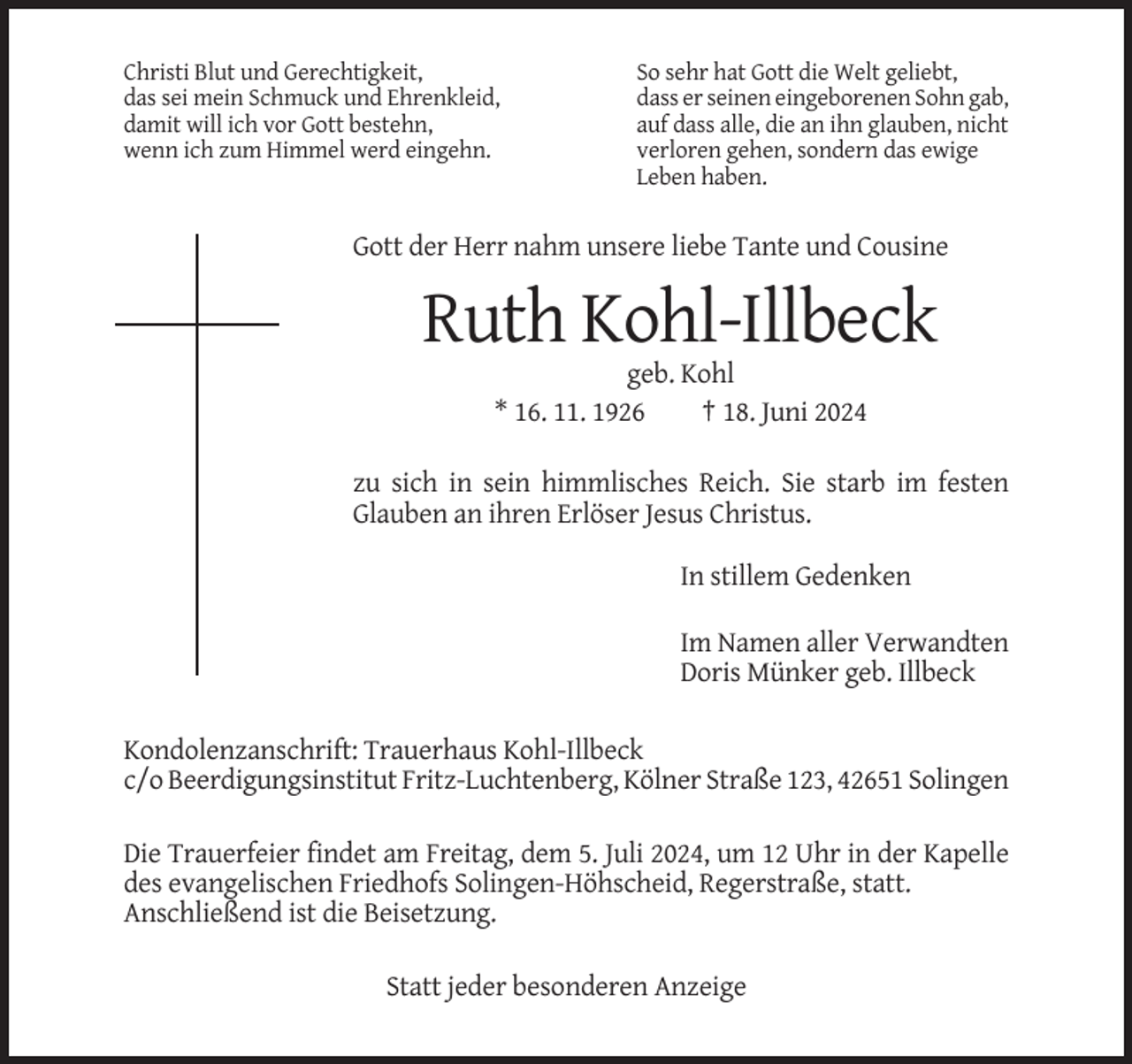 <p>Christi Blut und Gerechtigkeit,<br />das sei mein Schmuck und Ehrenkleid,<br />damit will ich vor Gott bestehn,<br />wenn ich zum Himmel werd eingehn.</p><p>So sehr hat Gott die Welt geliebt,<br />dass er seinen eingeborenen Sohn gab,<br />auf dass alle, die an ihn glauben, nicht<br />verloren gehen, sondern das ewige<br />Leben haben.</p><p>Gott der Herr nahm unsere liebe Tante und Cousine</p><p>Ruth Kohl-Illbeck<br />geb. Kohl<br />* 16. 11. 1926<br />† 18. Juni 2024<br />zu sich in sein himmlisches Reich. Sie starb im festen<br />Glauben an ihren Erlöser Jesus Christus.<br />In stillem Gedenken<br />Im Namen aller Verwandten<br />Doris Münker geb. Illbeck<br />Kondolenzanschrift: Trauerhaus Kohl-Illbeck<br />c/o Beerdigungsinstitut Fritz-Luchtenberg, Kölner Straße 123, 42651 Solingen<br />Die Trauerfeier findet am Freitag, dem 5. Juli 2024, um 12 Uhr in der Kapelle<br />des evangelischen Friedhofs Solingen-Höhscheid, Regerstraße, statt.<br />Anschließend ist die Beisetzung.<br />Statt jeder besonderen Anzeige</p>
