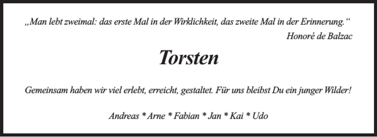 <p>„Man lebt zweimal: das erste Mal in der Wirklichkeit, das zweite Mal in der Erinnerung.“<br />Honoré de Balzac</p><p>Torsten<br />Gemeinsam haben wir viel erlebt, erreicht, gestaltet. Für uns bleibst Du ein junger Wilder!<br />Andreas * Arne * Fabian * Jan * Kai * Udo</p>