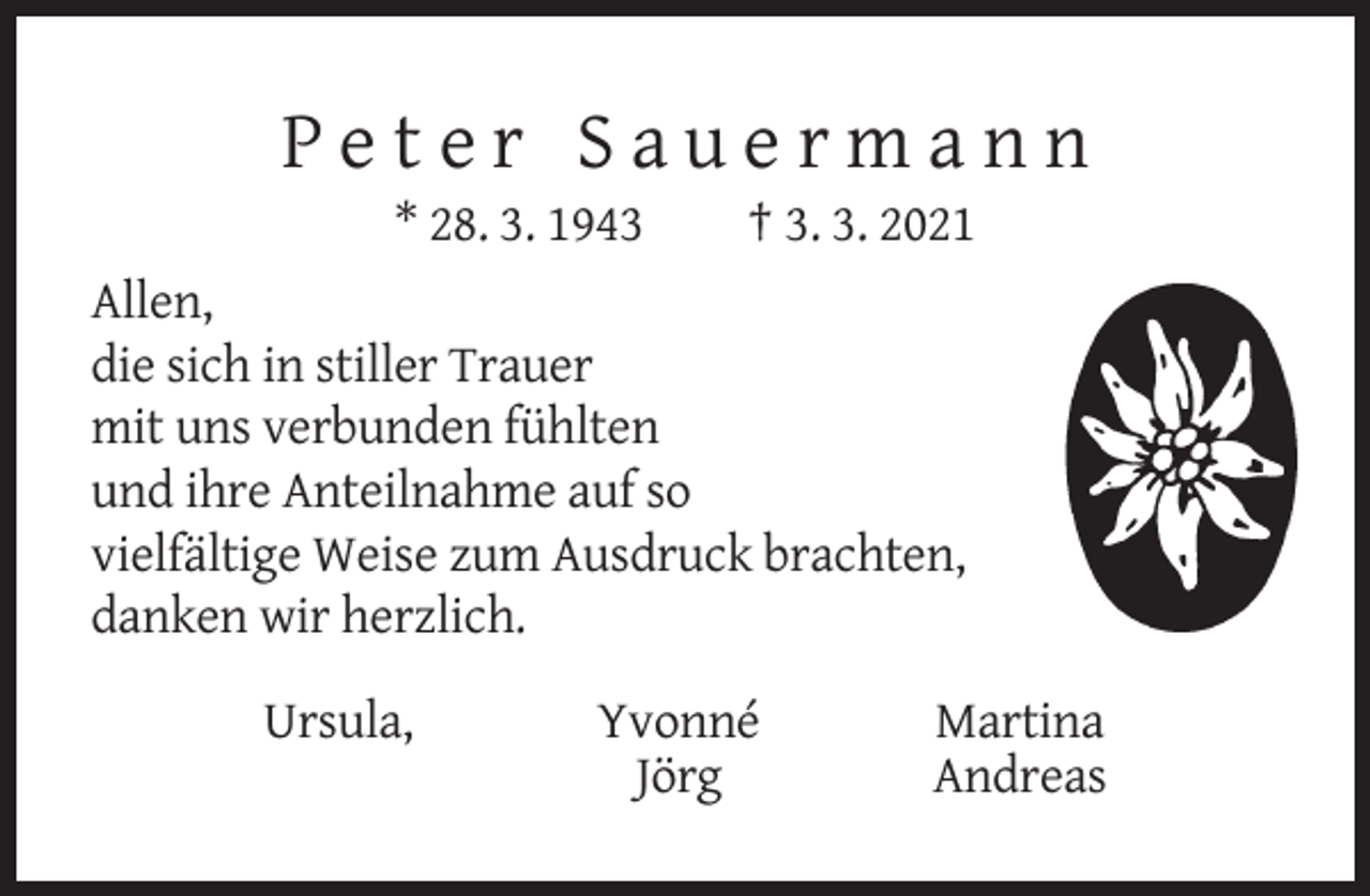 <p>Peter Sauermann<br />* 28. 3. 1943</p><p>† 3. 3. 2021</p><p>Allen,<br />die sich in stiller Trauer<br />mit uns verbunden fühlten<br />und ihre Anteilnahme auf so<br />vielfältige Weise zum Ausdruck brachten,<br />danken wir herzlich.<br />Ursula,</p><p>Yvonné<br />Jörg</p><p>Martina<br />Andreas</p>