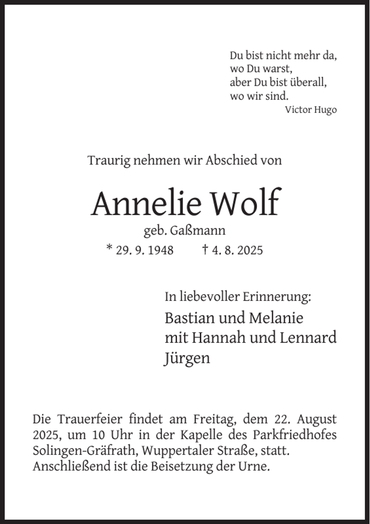 <p>Du bist nicht mehr da,<br />wo Du warst,<br />aber Du bist überall,<br />wo wir sind.<br />Victor Hugo</p><p>Traurig nehmen wir Abschied von</p><p>Annelie Wolf<br />geb. Gaßmann<br />* 29. 9. 1948<br />† 4. 8. 2025</p><p>In liebevoller Erinnerung:</p><p>Bastian und Melanie<br />mit Hannah und Lennard<br />Jürgen</p><p>Die Trauerfeier findet am Freitag, dem 22. August<br />2025, um 10 Uhr in der Kapelle des Parkfriedhofes<br />Solingen-Gräfrath, Wuppertaler Straße, statt.<br />Anschließend ist die Beisetzung der Urne.</p>