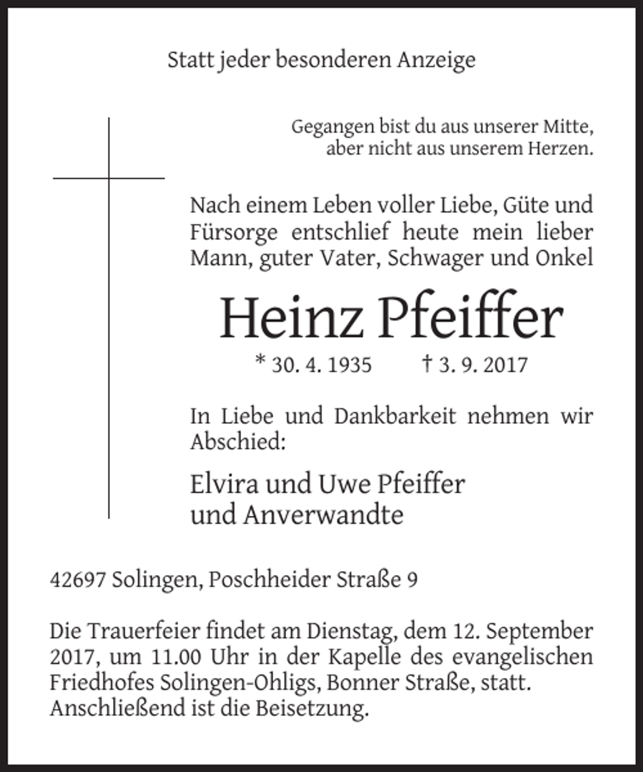 <p>Statt jeder besonderen Anzeige<br />Gegangen bist du aus unserer Mitte,<br />aber nicht aus unserem Herzen.</p><p>Nach einem Leben voller Liebe, Güte und<br />Fürsorge entschlief heute mein lieber<br />Mann, guter Vater, Schwager und Onkel</p><p>Heinz Pfeiffer<br />* 30. 4. 1935</p><p>† 3. 9. 2017</p><p>In Liebe und Dankbarkeit nehmen wir<br />Abschied:</p><p>Elvira und Uwe Pfeiffer<br />und Anverwandte<br />42697 Solingen, Poschheider Straße 9<br />Die Trauerfeier findet am Dienstag, dem 12. September<br />2017, um 11.00 Uhr in der Kapelle des evangelischen<br />Friedhofes Solingen-Ohligs, Bonner Straße, statt.<br />Anschließend ist die Beisetzung.</p>