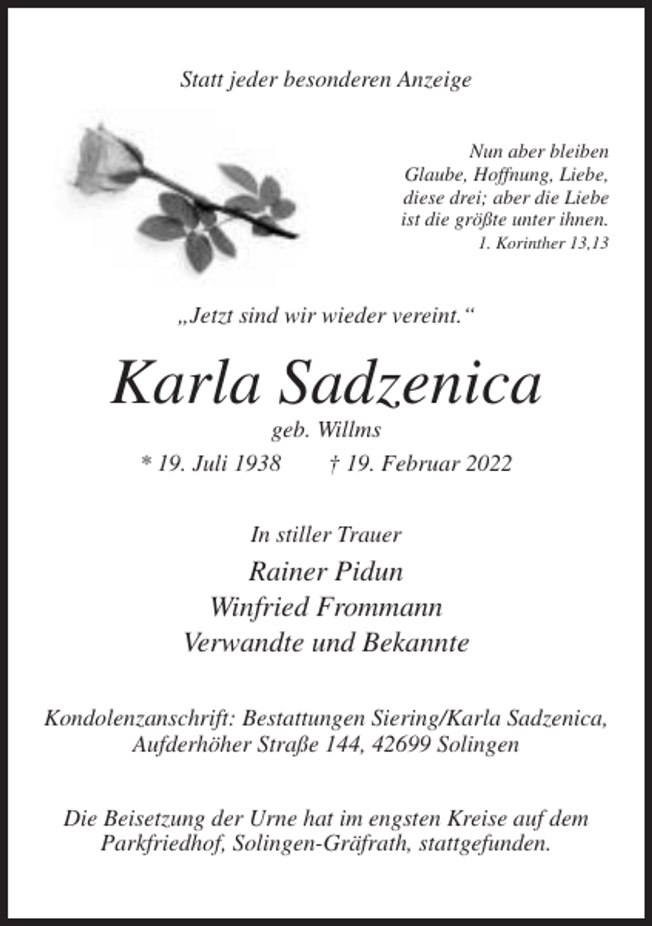 <p>Statt jeder besonderen Anzeige<br />Nun aber bleiben<br />Glaube, Hoffnung, Liebe,<br />diese drei; aber die Liebe<br />ist die größte unter ihnen.<br />1. Korinther 13,13</p><p>„Jetzt sind wir wieder vereint.“</p><p>Karla Sadzenica<br />geb. Willms<br />* 19. Juli 1938<br />† 19. Februar 2022<br />In stiller Trauer</p><p>Rainer Pidun<br />Winfried Frommann<br />Verwandte und Bekannte<br />Kondolenzanschrift: Bestattungen Siering/Karla Sadzenica,<br />Aufderhöher Straße 144, 42699 Solingen<br />Die Beisetzung der Urne hat im engsten Kreise auf dem<br />Parkfriedhof, Solingen-Gräfrath, stattgefunden.</p>