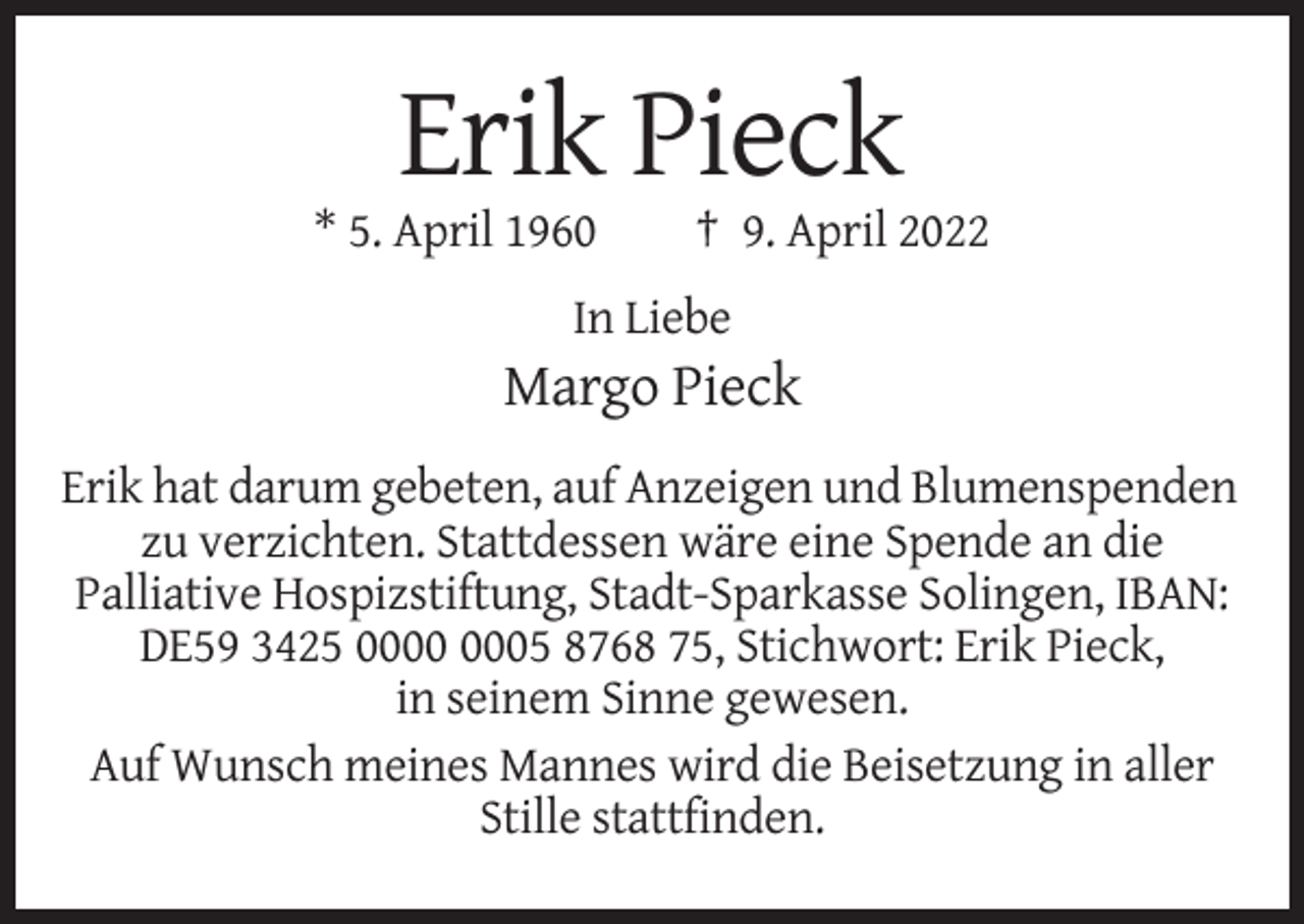 <p>Erik Pieck<br />* 5. April 1960</p><p>† 9. April 2022</p><p>In Liebe</p><p>Margo Pieck<br />Erik hat darum gebeten, auf Anzeigen und Blumenspenden<br />zu verzichten. Stattdessen wäre eine Spende an die<br />Palliative Hospizstiftung, Stadt-Sparkasse Solingen, IBAN:<br />DE59 3425 05 8768 75, Stichwort: Erik Pieck,<br />in seinem Sinne gewesen.<br />Auf Wunsch meines Mannes wird die Beisetzung in aller<br />Stille stattfinden.</p>