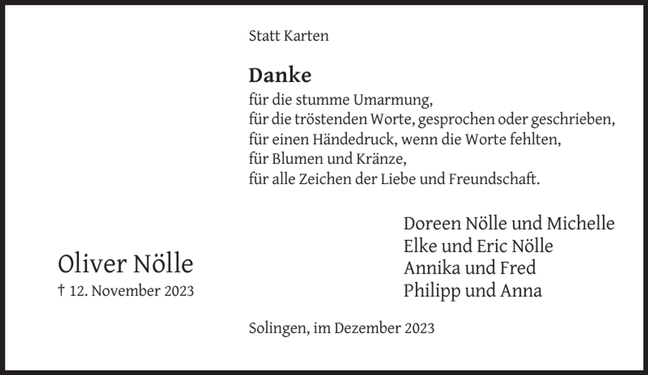 <p>Statt Karten</p><p>Danke<br />für die stumme Umarmung,<br />für die tröstenden Worte, gesprochen oder geschrieben,<br />für einen Händedruck, wenn die Worte fehlten,<br />für Blumen und Kränze,<br />für alle Zeichen der Liebe und Freundschaft.</p><p>Oliver Nölle<br />† 12. November 2023</p><p>Doreen Nölle und Michelle<br />Elke und Eric Nölle<br />Annika und Fred<br />Philipp und Anna<br />Solingen, im Dezember 2023</p>