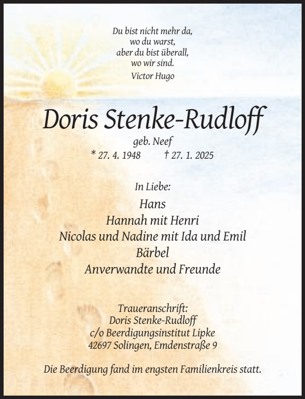 <p>Du bist nicht mehr da,<br />wo du warst,<br />aber du bist überall,<br />wo wir sind.<br />Victor Hugo</p><p>Doris Stenke-Rudloff<br />geb. Neef<br />* 27. 4. 1948<br />† 27. 1. 2025</p><p>In Liebe:</p><p>Hans<br />Hannah mit Henri<br />Nicolas und Nadine mit Ida und Emil<br />Bärbel<br />Anverwandte und Freunde</p><p>Traueranschrift:<br />Doris Stenke-Rudloff<br />c/o Beerdigungsinstitut Lipke<br />42697 Solingen, Emdenstraße 9<br />Die Beerdigung fand im engsten Familienkreis statt.</p>