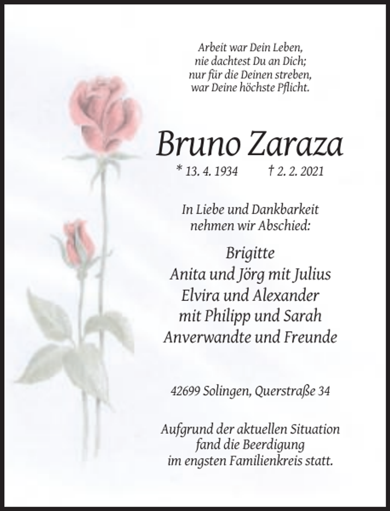 <p>Arbeit war Dein Leben,<br />nie dachtest Du an Dich;<br />nur für die Deinen streben,<br />war Deine höchste Pflicht.</p><p>Bruno Zaraza<br />* 13. 4. 1934</p><p>† 2. 2. 2021</p><p>In Liebe und Dankbarkeit<br />nehmen wir Abschied:</p><p>Brigitte<br />Anita und Jörg mit Julius<br />Elvira und Alexander<br />mit Philipp und Sarah<br />Anverwandte und Freunde</p><p>42699 Solingen, Querstraße 34<br />Aufgrund der aktuellen Situation<br />fand die Beerdigung<br />im engsten Familienkreis statt.</p>