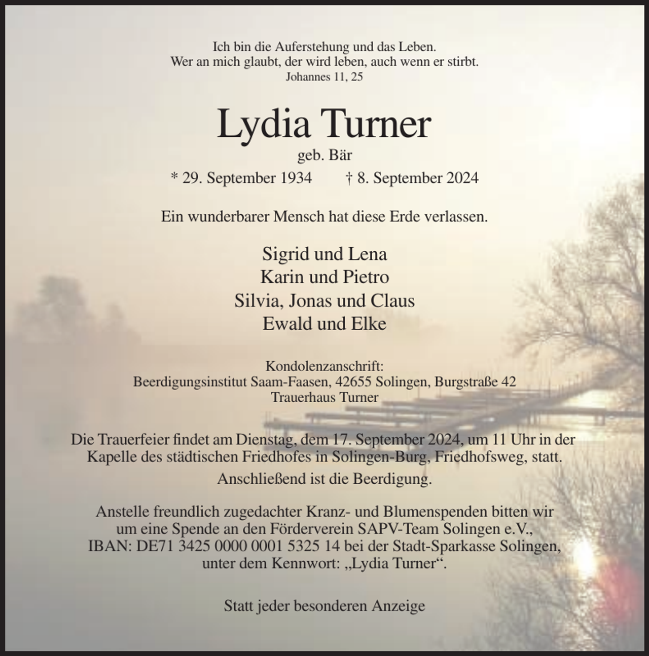 <p>Ich bin die Auferstehung und das Leben.<br />Wer an mich glaubt, der wird leben, auch wenn er stirbt.<br />Johannes 11, 25</p><p>Lydia Turner<br />geb. Bär<br />* 29. September 1934<br />† 8. September 2024<br />Ein wunderbarer Mensch hat diese Erde verlassen.</p><p>Sigrid und Lena<br />Karin und Pietro<br />Silvia, Jonas und Claus<br />Ewald und Elke<br />Kondolenzanschrift:<br />Beerdigungsinstitut Saam-Faasen, 42655 Solingen, Burgstraße 42<br />Trauerhaus Turner</p><p>Die Trauerfeier findet am Dienstag, dem 17. September 2024, um 11 Uhr in der<br />Kapelle des städtischen Friedhofes in Solingen-Burg, Friedhofsweg, statt.<br />Anschließend ist die Beerdigung.<br />Anstelle freundlich zugedachter Kranz- und Blumenspenden bitten wir<br />um eine Spende an den Förderverein SAPV-Team Solingen e.V.,<br />IBAN: DE71 3425 01 5325 14 bei der Stadt-Sparkasse Solingen,<br />unter dem Kennwort: „Lydia Turner“.<br />Statt jeder besonderen Anzeige</p>