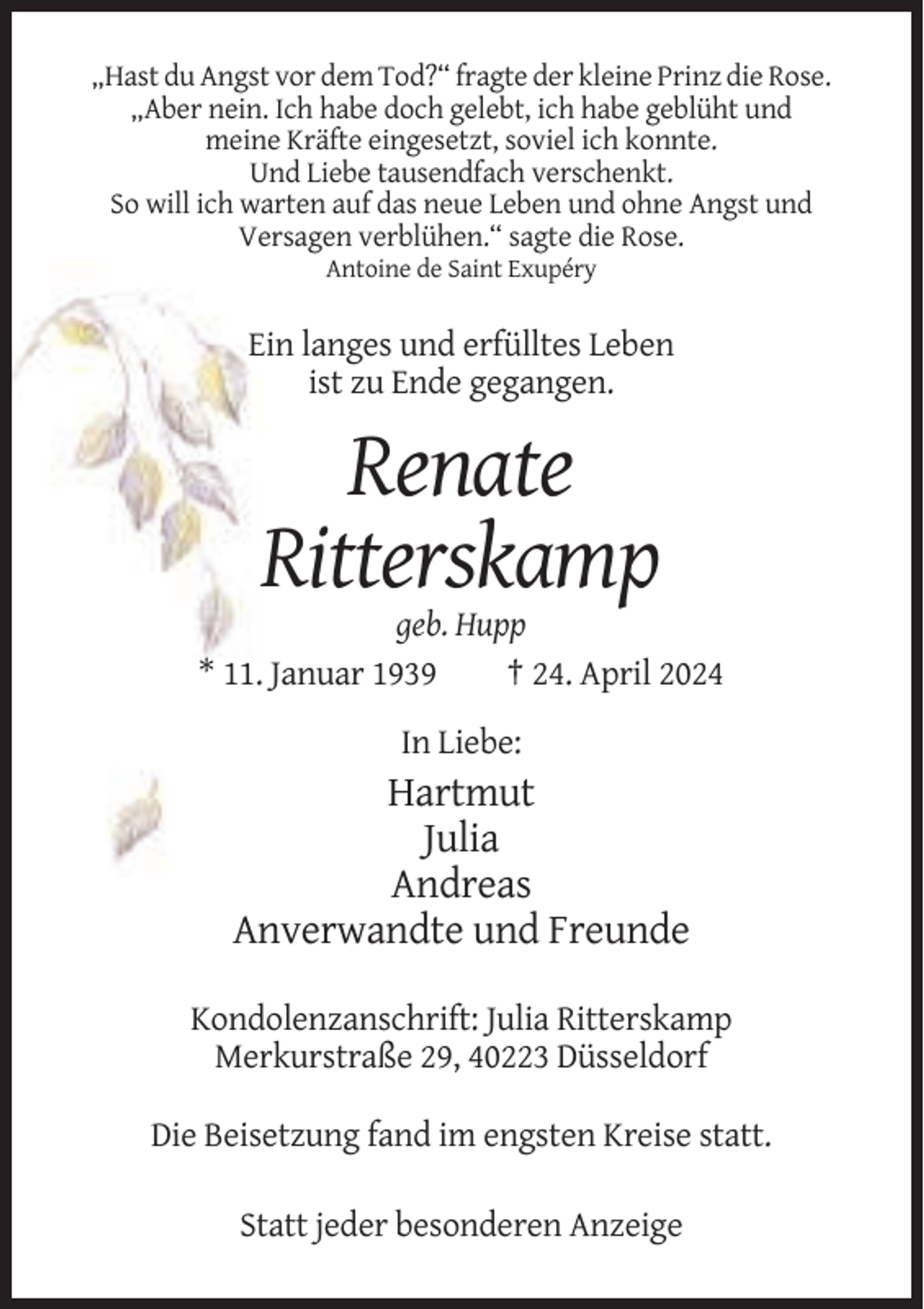 <p>„Hast du Angst vor dem Tod?“ fragte der kleine Prinz die Rose.<br />„Aber nein. Ich habe doch gelebt, ich habe geblüht und<br />meine Kräfte eingesetzt, soviel ich konnte.<br />Und Liebe tausendfach verschenkt.<br />So will ich warten auf das neue Leben und ohne Angst und<br />Versagen verblühen.“ sagte die Rose.<br />Antoine de Saint Exupéry</p><p>Ein langes und erfülltes Leben<br />ist zu Ende gegangen.</p><p>Renate<br />Ritterskamp<br />geb. Hupp<br />* 11. Januar 1939<br />† 24. April 2024<br />In Liebe:</p><p>Hartmut<br />Julia<br />Andreas<br />Anverwandte und Freunde<br />Kondolenzanschrift: Julia Ritterskamp<br />Merkurstraße 29, 40223 Düsseldorf<br />Die Beisetzung fand im engsten Kreise statt.<br />Statt jeder besonderen Anzeige</p>