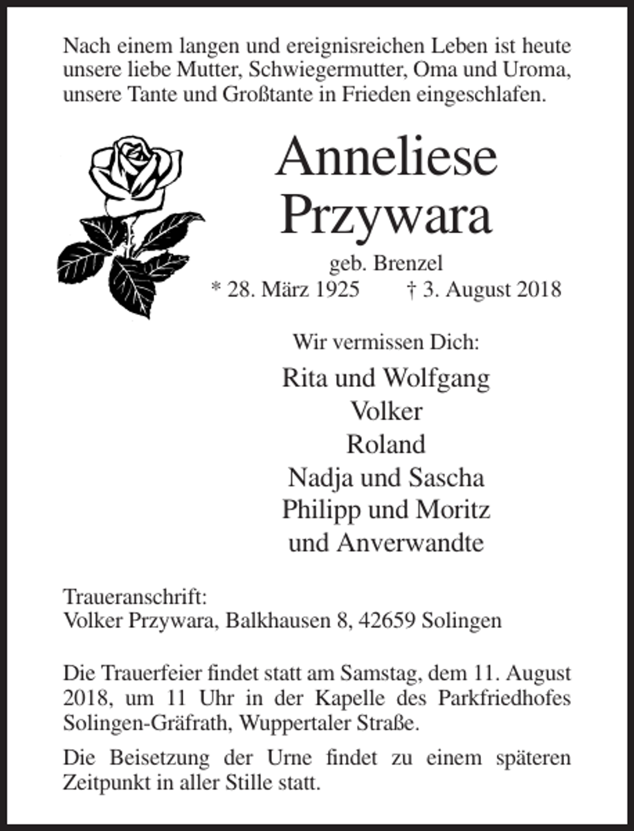 <p>Nach einem langen und ereignisreichen Leben ist heute<br />unsere liebe Mutter, Schwiegermutter, Oma und Uroma,<br />unsere Tante und Großtante in Frieden eingeschlafen.</p><p>Anneliese<br />Przywara<br />geb. Brenzel<br />* 28. März 1925<br />† 3. August 2018<br />Wir vermissen Dich:</p><p>Rita und Wolfgang<br />Volker<br />Roland<br />Nadja und Sascha<br />Philipp und Moritz<br />und Anverwandte<br />Traueranschrift:<br />Volker Przywara, Balkhausen 8, 42659 Solingen<br />Die Trauerfeier findet statt am Samstag, dem 11. August<br />2018, um 11 Uhr in der Kapelle des Parkfriedhofes<br />Solingen-Gräfrath, Wuppertaler Straße.<br />Die Beisetzung der Urne findet zu einem späteren<br />Zeitpunkt in aller Stille statt.</p>