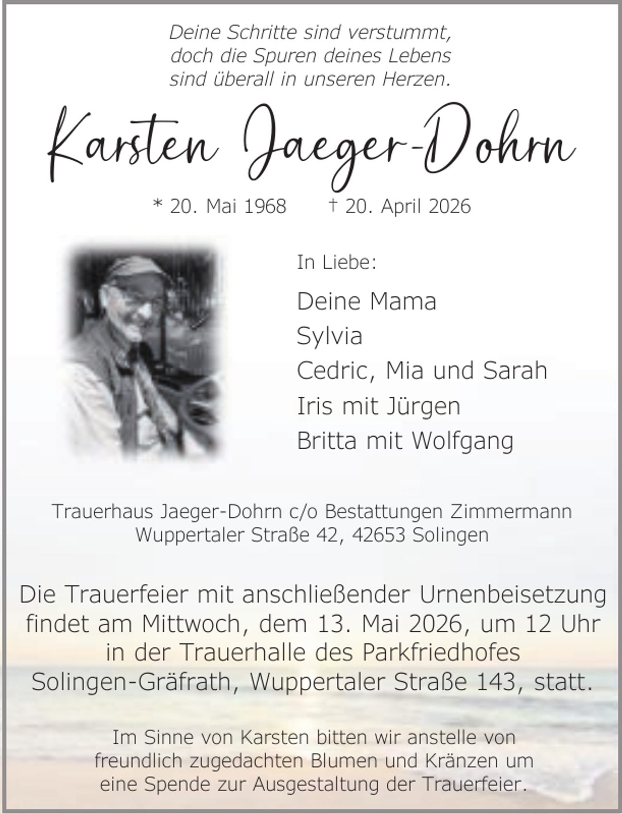 <p>Deine Schritte sind verstummt,<br />doch die Spuren deines Lebens<br />sind überall in unseren Herzen.</p><p>Karsten Jaeger-Dohrn<br />* 20. Mai 1968</p><p>† 20. April 2026</p><p>In Liebe:</p><p>Deine Mama<br />Sylvia<br />Cedric, Mia und Sarah<br />Iris mit Jürgen<br />Britta mit Wolfgang<br />Trauerhaus Jaeger-Dohrn c/o Bestattungen Zimmermann<br />Wuppertaler Straße 42, 42653 Solingen</p><p>Die Trauerfeier mit anschließender Urnenbeisetzung<br />findet am Mittwoch, dem 13. Mai 2026, um 12 Uhr<br />in der Trauerhalle des Parkfriedhofes<br />Solingen-Gräfrath, Wuppertaler Straße 143, statt.<br />Im Sinne von Karsten bitten wir anstelle von<br />freundlich zugedachten Blumen und Kränzen um<br />eine Spende zur Ausgestaltung der Trauerfeier.</p>