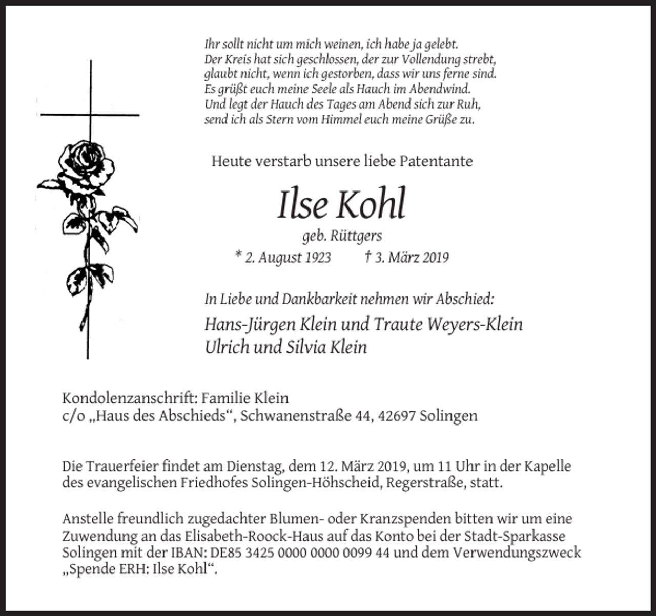 <p>Ihr sollt nicht um mich weinen, ich habe ja gelebt.<br />Der Kreis hat sich geschlossen, der zur Vollendung strebt,<br />glaubt nicht, wenn ich gestorben, dass wir uns ferne sind.<br />Es grüßt euch meine Seele als Hauch im Abendwind.<br />Und legt der Hauch des Tages am Abend sich zur Ruh,<br />send ich als Stern vom Himmel euch meine Grüße zu.</p><p>Heute verstarb unsere liebe Patentante</p><p>Ilse Kohl<br />geb. Rüttgers<br />* 2. August 1923<br />† 3. März 2019<br />In Liebe und Dankbarkeit nehmen wir Abschied:</p><p>Hans-Jürgen Klein und Traute Weyers-Klein<br />Ulrich und Silvia Klein<br />Kondolenzanschrift: Familie Klein<br />c/o „Haus des Abschieds“, Schwanenstraße 44, 42697 Solingen</p><p>Die Trauerfeier findet am Dienstag, dem 12. März 2019, um 11 Uhr in der Kapelle<br />des evangelischen Friedhofes Solingen-Höhscheid, Regerstraße, statt.<br />Anstelle freundlich zugedachter Blumen- oder Kranzspenden bitten wir um eine<br />Zuwendung an das Elisabeth-Roock-Haus auf das Konto bei der Stadt-Sparkasse<br />Solingen mit der IBAN: DE85 3425 0099 44 und dem Verwendungszweck<br />„Spende ERH: Ilse Kohl“.</p>