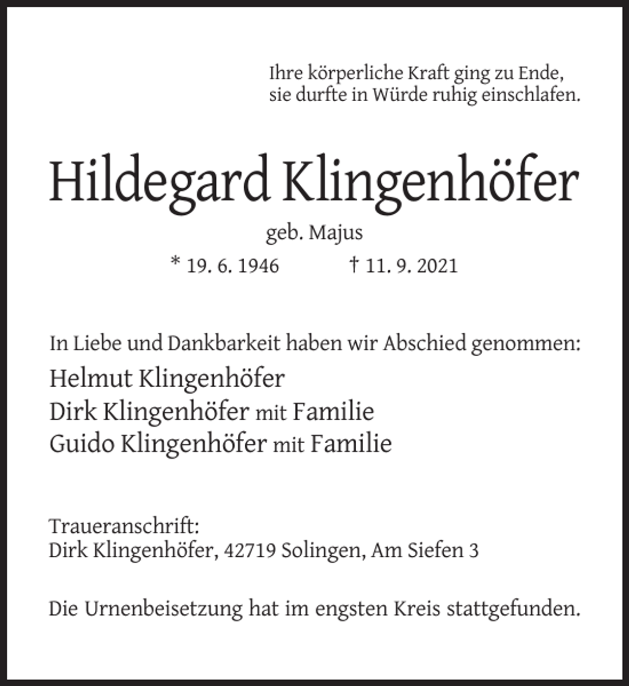<p>Ihre körperliche Kraft ging zu Ende,<br />sie durfte in Würde ruhig einschlafen.</p><p>Hildegard Klingenhöfer<br />geb. Majus<br />* 19. 6. 1946<br />† 11. 9. 2021</p><p>In Liebe und Dankbarkeit haben wir Abschied genommen:</p><p>Helmut Klingenhöfer<br />Dirk Klingenhöfer mit Familie<br />Guido Klingenhöfer mit Familie</p><p>Traueranschrift:<br />Dirk Klingenhöfer, 42719 Solingen, Am Siefen 3<br />Die Urnenbeisetzung hat im engsten Kreis stattgefunden.</p>