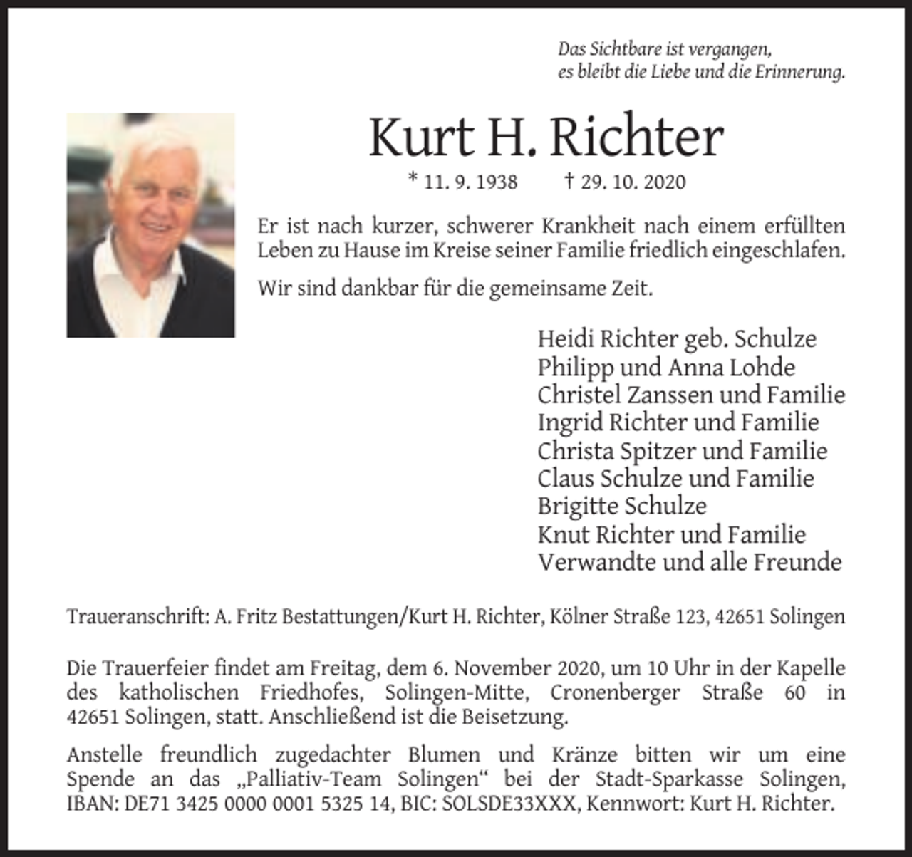 <p>Das Sichtbare ist vergangen,<br />es bleibt die Liebe und die Erinnerung.</p><p>Kurt H. Richter<br />* 11. 9. 1938</p><p>† 29. 10. 2020</p><p>Er ist nach kurzer, schwerer Krankheit nach einem erfüllten<br />Leben zu Hause im Kreise seiner Familie friedlich eingeschlafen.<br />Wir sind dankbar für die gemeinsame Zeit.</p><p>Heidi Richter geb. Schulze<br />Philipp und Anna Lohde<br />Christel Zanssen und Familie<br />Ingrid Richter und Familie<br />Christa Spitzer und Familie<br />Claus Schulze und Familie<br />Brigitte Schulze<br />Knut Richter und Familie<br />Verwandte und alle Freunde<br />Traueranschrift: A. Fritz Bestattungen/Kurt H. Richter, Kölner Straße 123, 42651 Solingen<br />Die Trauerfeier findet am Freitag, dem 6. November 2020, um 10 Uhr in der Kapelle<br />des katholischen Friedhofes, Solingen-Mitte, Cronenberger Straße 60 in<br />42651 Solingen, statt. Anschließend ist die Beisetzung.<br />Anstelle freundlich zugedachter Blumen und Kränze bitten wir um eine<br />Spende an das „Palliativ-Team Solingen“ bei der Stadt-Sparkasse Solingen,<br />IBAN: DE71 3425 01 5325 14, BIC: SOLSDE33XXX, Kennwort: Kurt H. Richter.</p>