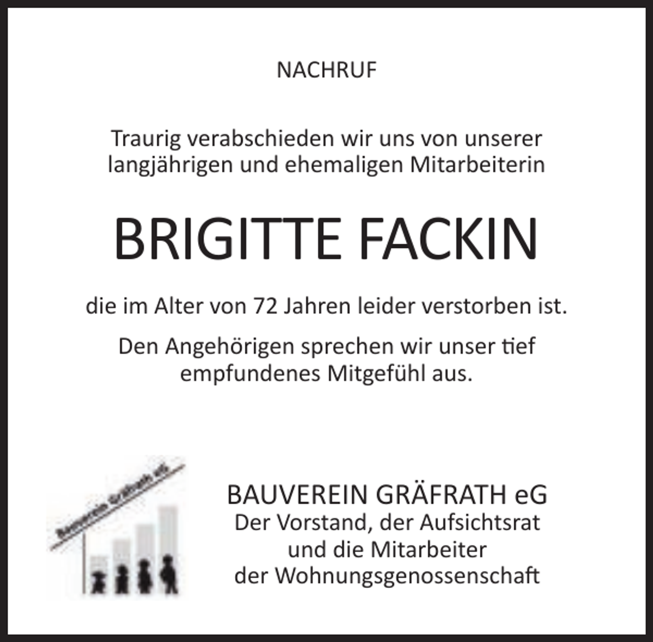 <p>NACHRUF<br />Traurig verabschieden wir uns von unserer<br />langjährigen und ehemaligen Mitarbeiterin</p><p>BRIGITTE FACKIN<br />die im Alter von 72 Jahren leider verstorben ist.<br />Den Angehörigen sprechen wir unser tief<br />empfundenes Mitgefühl aus.</p><p>BAUVEREIN GRÄFRATH eG<br />Der Vorstand, der Aufsichtsrat<br />und die Mitarbeiter<br />der Wohnungsgenossenschaft</p>
