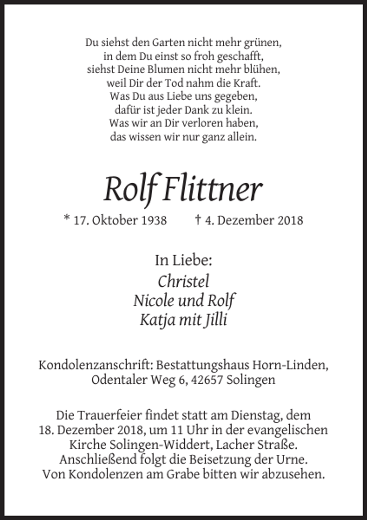 <p>Du siehst den Garten nicht mehr grünen,<br />in dem Du einst so froh geschafft,<br />siehst Deine Blumen nicht mehr blühen,<br />weil Dir der Tod nahm die Kraft.<br />Was Du aus Liebe uns gegeben,<br />dafür ist jeder Dank zu klein.<br />Was wir an Dir verloren haben,<br />das wissen wir nur ganz allein.</p><p>Rolf Flittner<br />* 17. Oktober 1938</p><p>† 4. Dezember 2018</p><p>In Liebe:</p><p>Christel<br />Nicole und Rolf<br />Katja mit Jilli<br />Kondolenzanschrift: Bestattungshaus Horn-Linden,<br />Odentaler Weg 6, 42657 Solingen<br />Die Trauerfeier findet statt am Dienstag, dem<br />18. Dezember 2018, um 11 Uhr in der evangelischen<br />Kirche Solingen-Widdert, Lacher Straße.<br />Anschließend folgt die Beisetzung der Urne.<br />Von Kondolenzen am Grabe bitten wir abzusehen.</p>
