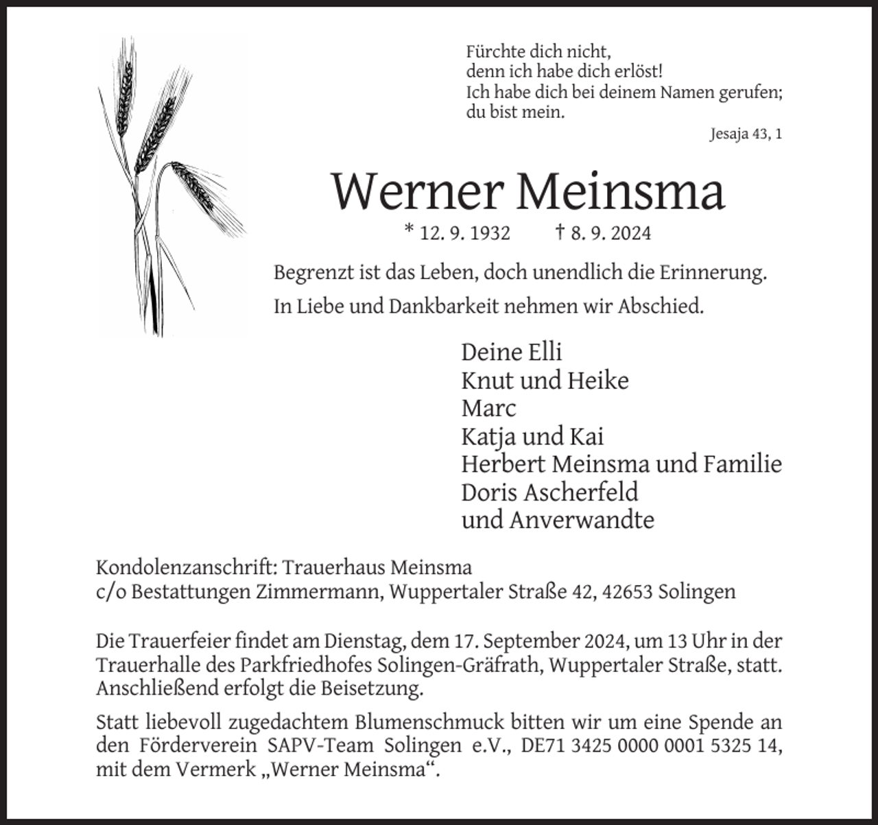 <p>Fürchte dich nicht,<br />denn ich habe dich erlöst!<br />Ich habe dich bei deinem Namen gerufen;<br />du bist mein.<br />Jesaja 43, 1</p><p>Werner Meinsma<br />* 12. 9. 1932</p><p>† 8. 9. 2024</p><p>Begrenzt ist das Leben, doch unendlich die Erinnerung.<br />In Liebe und Dankbarkeit nehmen wir Abschied.</p><p>Deine Elli<br />Knut und Heike<br />Marc<br />Katja und Kai<br />Herbert Meinsma und Familie<br />Doris Ascherfeld<br />und Anverwandte<br />Kondolenzanschrift: Trauerhaus Meinsma<br />c/o Bestattungen Zimmermann, Wuppertaler Straße 42, 42653 Solingen<br />Die Trauerfeier findet am Dienstag, dem 17. September 2024, um 13 Uhr in der<br />Trauerhalle des Parkfriedhofes Solingen-Gräfrath, Wuppertaler Straße, statt.<br />Anschließend erfolgt die Beisetzung.<br />Statt liebevoll zugedachtem Blumenschmuck bitten wir um eine Spende an<br />den Förderverein SAPV-Team Solingen e.V., DE71 3425 01 5325 14,<br />mit dem Vermerk „Werner Meinsma“.</p>