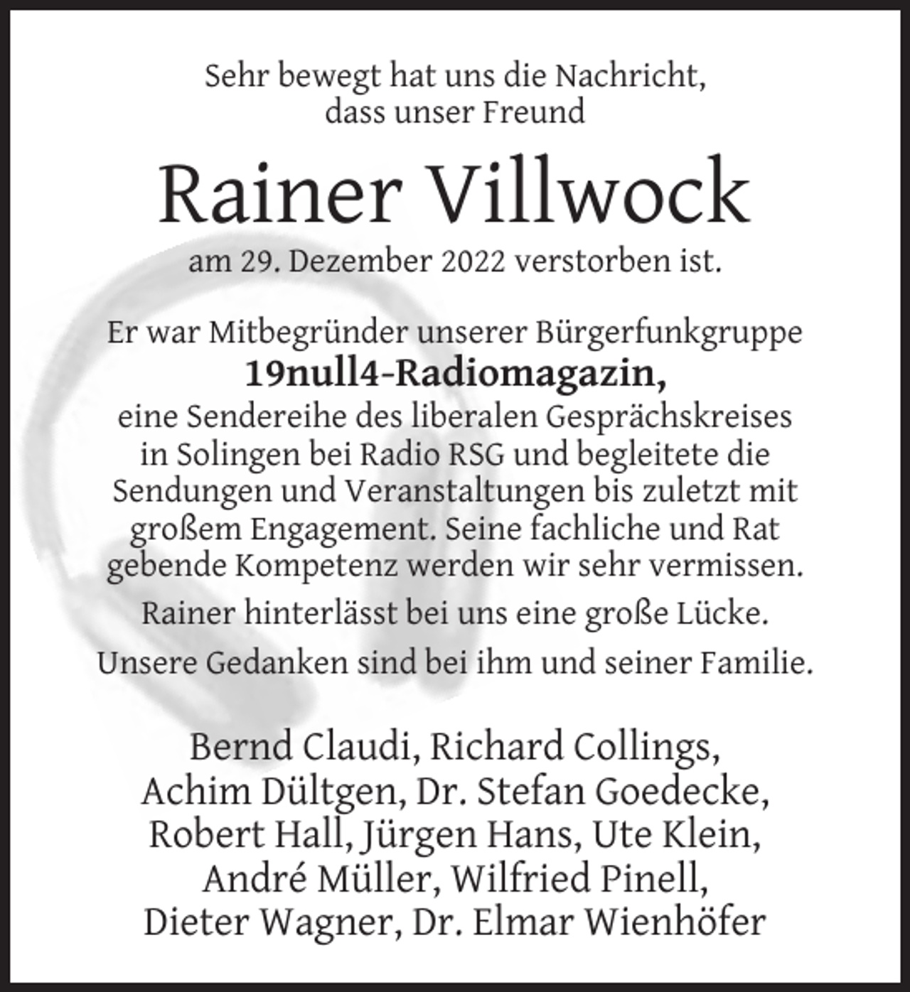 <p>Sehr bewegt hat uns die Nachricht,<br />dass unser Freund</p><p>Rainer Villwock<br />am 29. Dezember 2022 verstorben ist.<br />Er war Mitbegründer unserer Bürgerfunkgruppe</p><p>19null4-Radiomagazin,<br />eine Sendereihe des liberalen Gesprächskreises<br />in Solingen bei Radio RSG und begleitete die<br />Sendungen und Veranstaltungen bis zuletzt mit<br />großem Engagement. Seine fachliche und Rat<br />gebende Kompetenz werden wir sehr vermissen.<br />Rainer hinterlässt bei uns eine große Lücke.<br />Unsere Gedanken sind bei ihm und seiner Familie.</p><p>Bernd Claudi, Richard Collings,<br />Achim Dültgen, Dr. Stefan Goedecke,<br />Robert Hall, Jürgen Hans, Ute Klein,<br />André Müller, Wilfried Pinell,<br />Dieter Wagner, Dr. Elmar Wienhöfer</p>