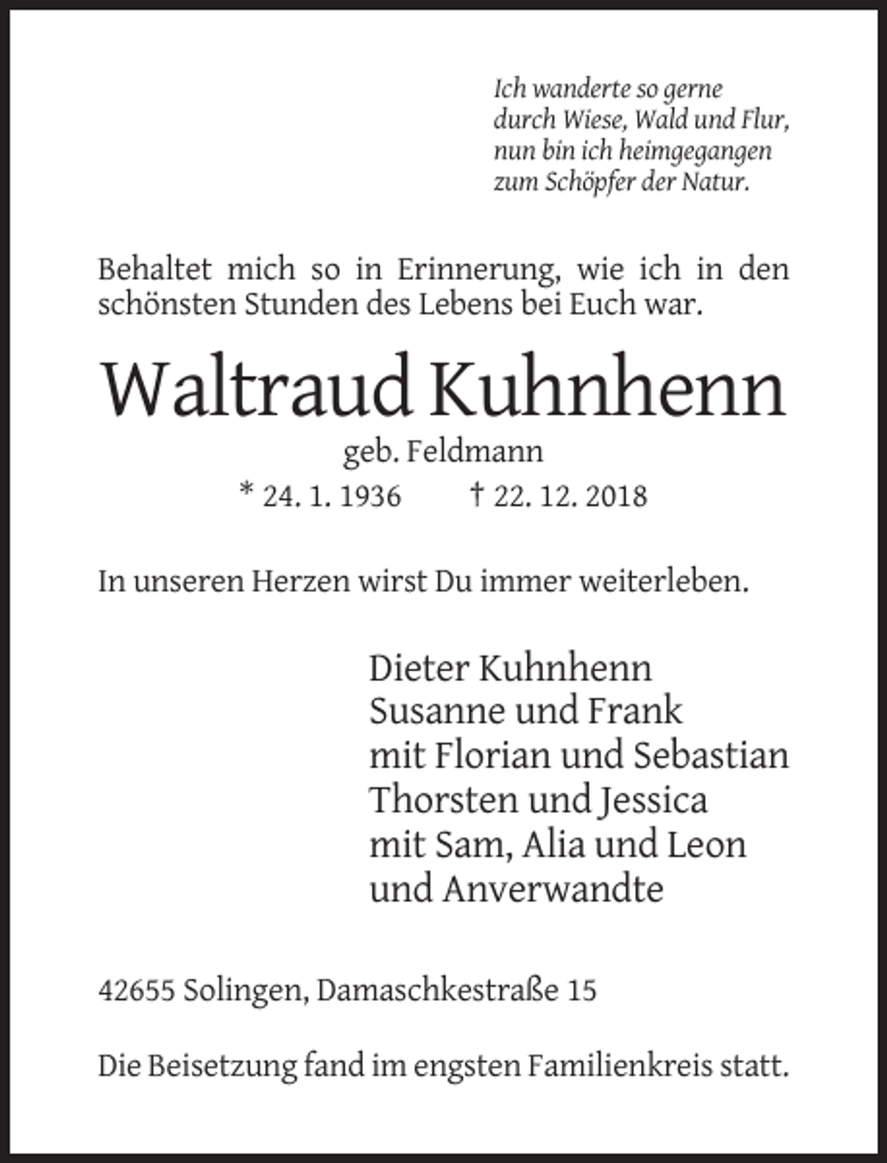 <p>Ich wanderte so gerne<br />durch Wiese, Wald und Flur,<br />nun bin ich heimgegangen<br />zum Schöpfer der Natur.</p><p>Behaltet mich so in Erinnerung, wie ich in den<br />schönsten Stunden des Lebens bei Euch war.</p><p>Waltraud Kuhnhenn<br />geb. Feldmann<br />* 24. 1. 1936<br />† 22. 12. 2018<br />In unseren Herzen wirst Du immer weiterleben.</p><p>Dieter Kuhnhenn<br />Susanne und Frank<br />mit Florian und Sebastian<br />Thorsten und Jessica<br />mit Sam, Alia und Leon<br />und Anverwandte<br />42655 Solingen, Damaschkestraße 15<br />Die Beisetzung fand im engsten Familienkreis statt.</p>
