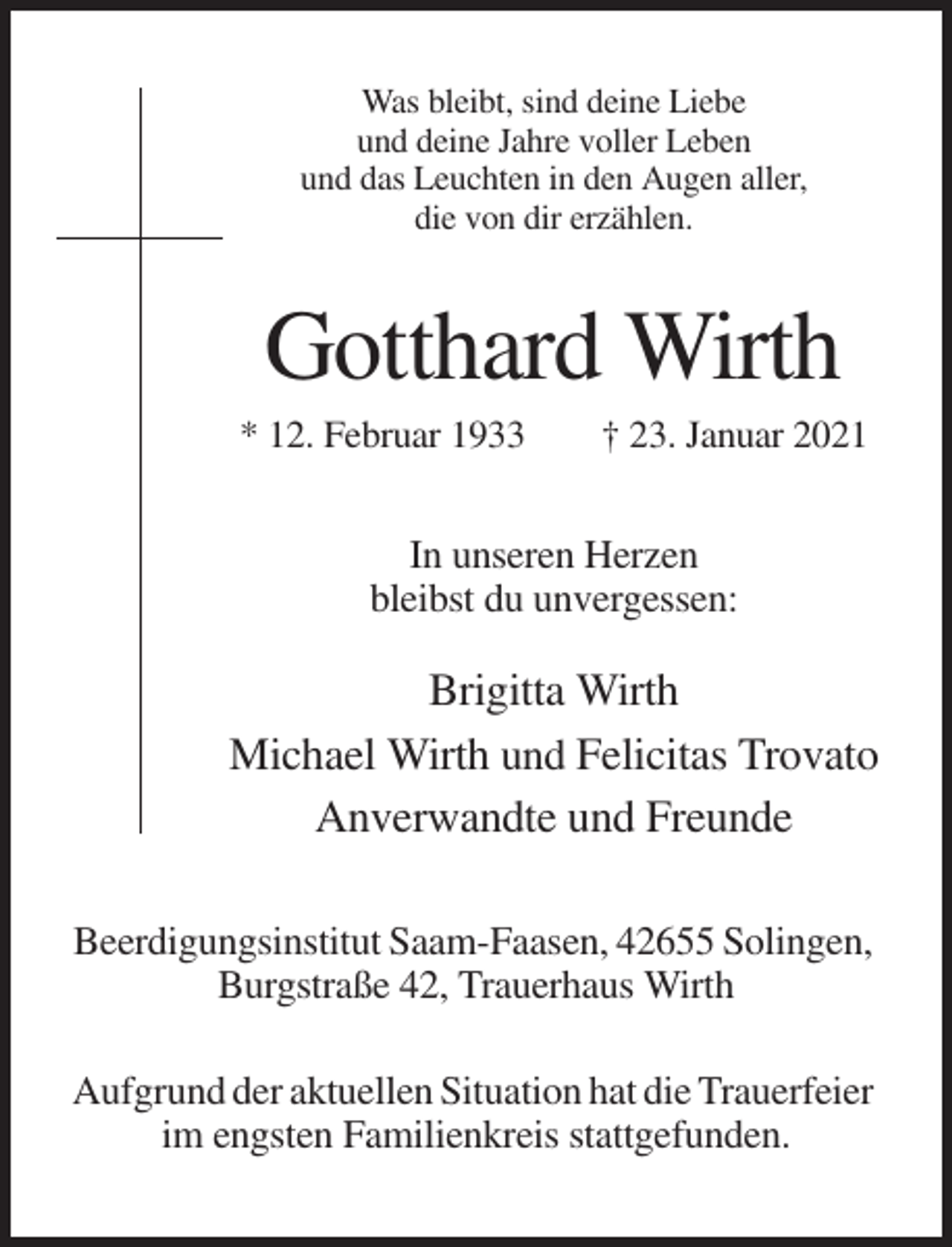 <p>Was bleibt, sind deine Liebe<br />und deine Jahre voller Leben<br />und das Leuchten in den Augen aller,<br />die von dir erzählen.</p><p>Gotthard Wirth<br />* 12. Februar 1933</p><p>† 23. Januar 2021</p><p>In unseren Herzen<br />bleibst du unvergessen:</p><p>Brigitta Wirth<br />Michael Wirth und Felicitas Trovato<br />Anverwandte und Freunde<br />Beerdigungsinstitut Saam-Faasen, 42655 Solingen,<br />Burgstraße 42, Trauerhaus Wirth<br />Aufgrund der aktuellen Situation hat die Trauerfeier<br />im engsten Familienkreis stattgefunden.</p>