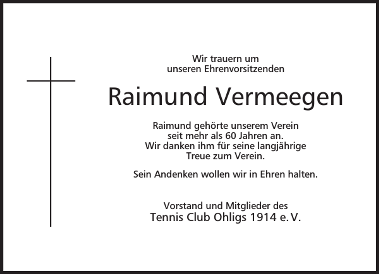 <p>Wir trauern um<br />unseren Ehrenvorsitzenden</p><p>Raimund Vermeegen<br />Raimund gehörte unserem Verein<br />seit mehr als 60 Jahren an.<br />Wir danken ihm für seine langjährige<br />Treue zum Verein.<br />Sein Andenken wollen wir in Ehren halten.<br />Vorstand und Mitglieder des</p><p>Tennis Club Ohligs 1914 e. V.</p>