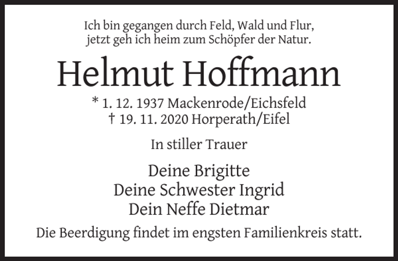 <p>Ich bin gegangen durch Feld, Wald und Flur,<br />jetzt geh ich heim zum Schöpfer der Natur.</p><p>Helmut Hoffmann<br />* 1. 12. 1937 Mackenrode/Eichsfeld<br />† 19. 11. 2020 Horperath/Eifel<br />In stiller Trauer</p><p>Deine Brigitte<br />Deine Schwester Ingrid<br />Dein Neffe Dietmar<br />Die Beerdigung findet im engsten Familienkreis statt.</p>